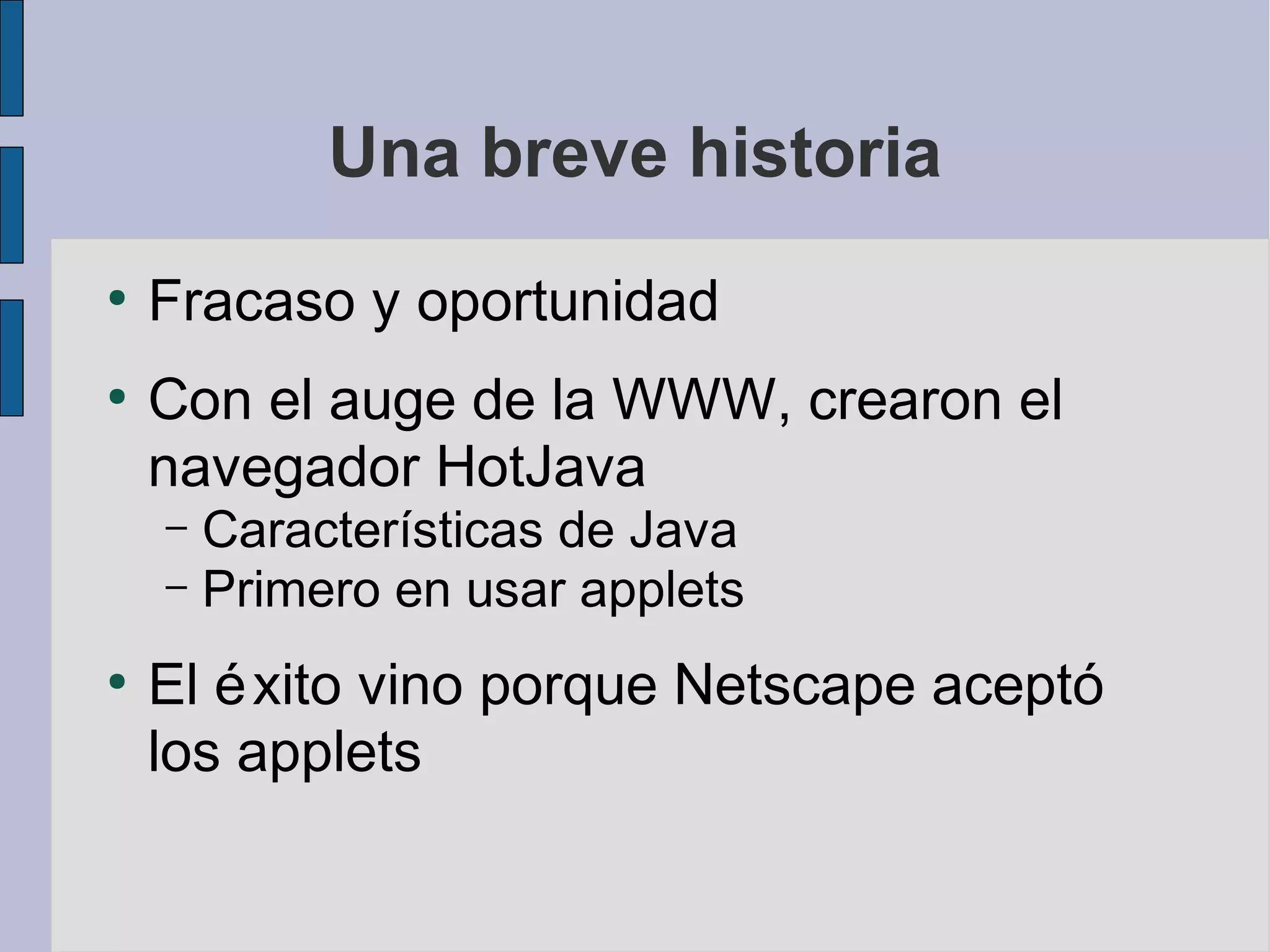Una breve historia
●
    Fracaso y oportunidad
●
    Con el auge de la WWW, crearon el
    navegador HotJava
    – Características de Java
    – Primero en usar applets

●
    El é xito vino porque Netscape aceptó
    los applets
 