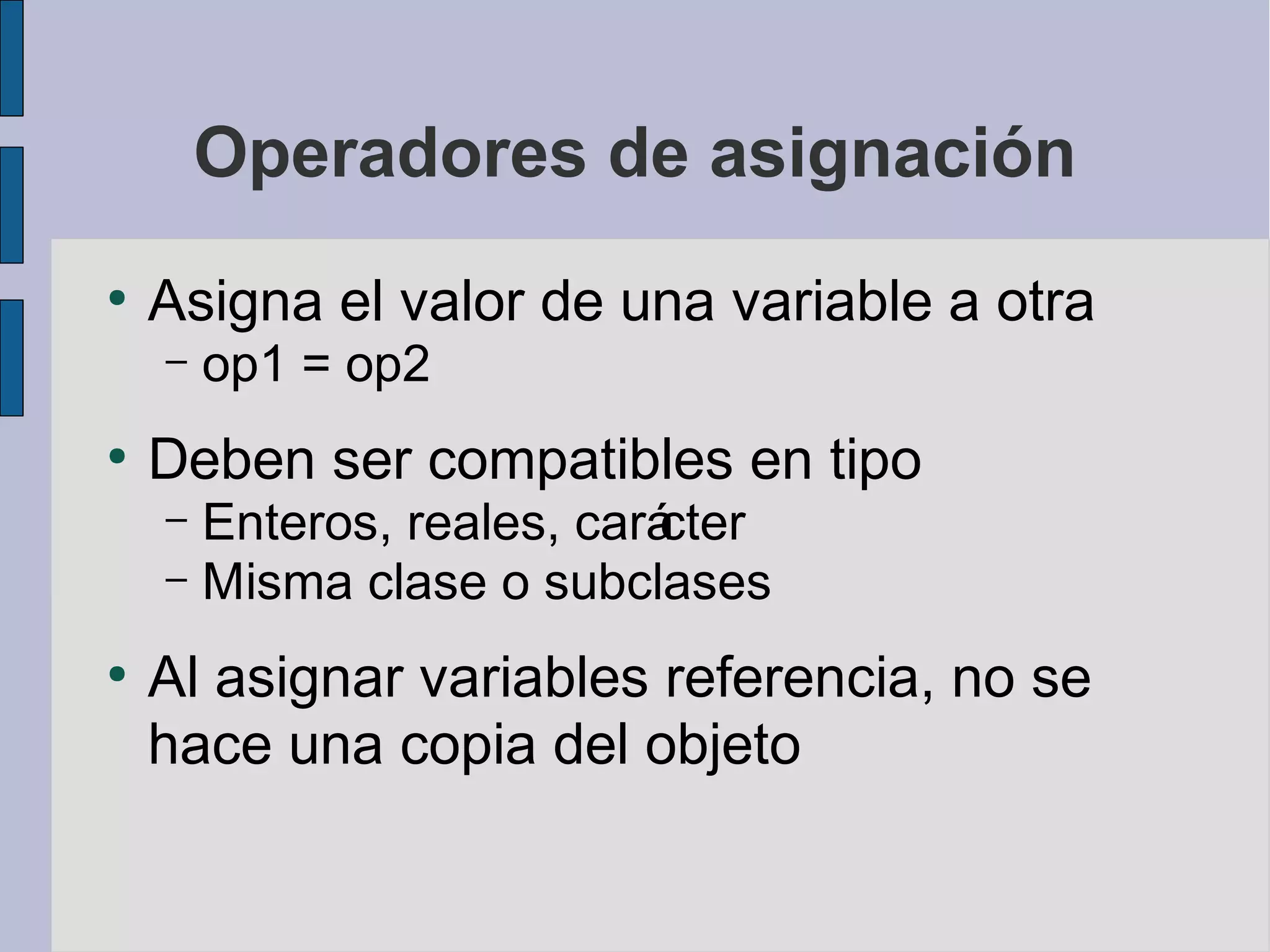 Operadores de asignación
●
    Asigna el valor de una variable a otra
    –   op1 = op2
●
    Deben ser compatibles en tipo
    – Enteros, reales, cará
                          cter
    – Misma clase o subclases

●
    Al asignar variables referencia, no se
    hace una copia del objeto
 
