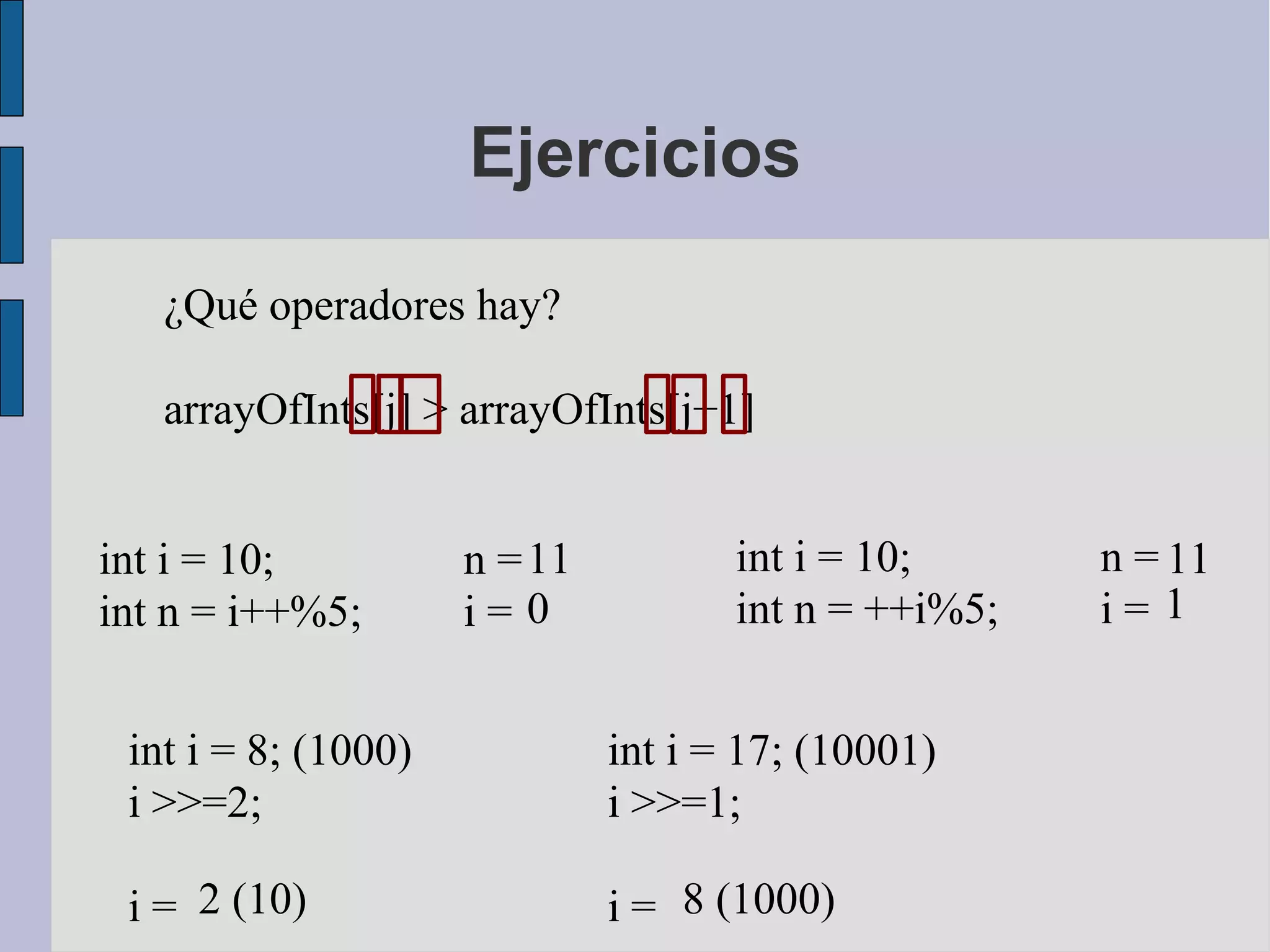 Ejercicios

   ¿Qué operadores hay?

   arrayOfInts[j] > arrayOfInts[j+1]


int i = 10;          n = 11          int i = 10;      n = 11
int n = i++%5;       i= 0            int n = ++i%5;   i= 1


 int i = 8; (1000)            int i = 17; (10001)
 i >>=2;                      i >>=1;

 i = 2 (10)                   i = 8 (1000)
 