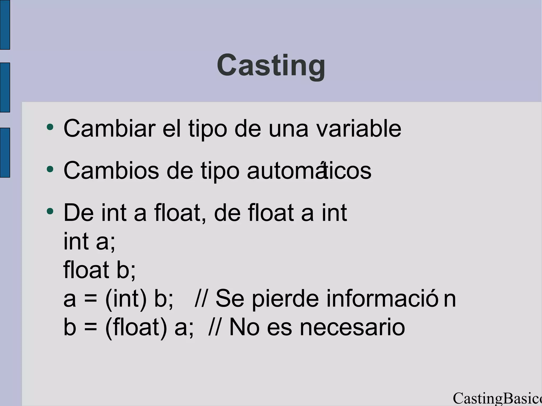 Casting
●
    Cambiar el tipo de una variable
●
    Cambios de tipo automáticos
●
    De int a float, de float a int
    int a;
    float b;
    a = (int) b; // Se pierde informació n
    b = (float) a; // No es necesario

                                         CastingBasico
 