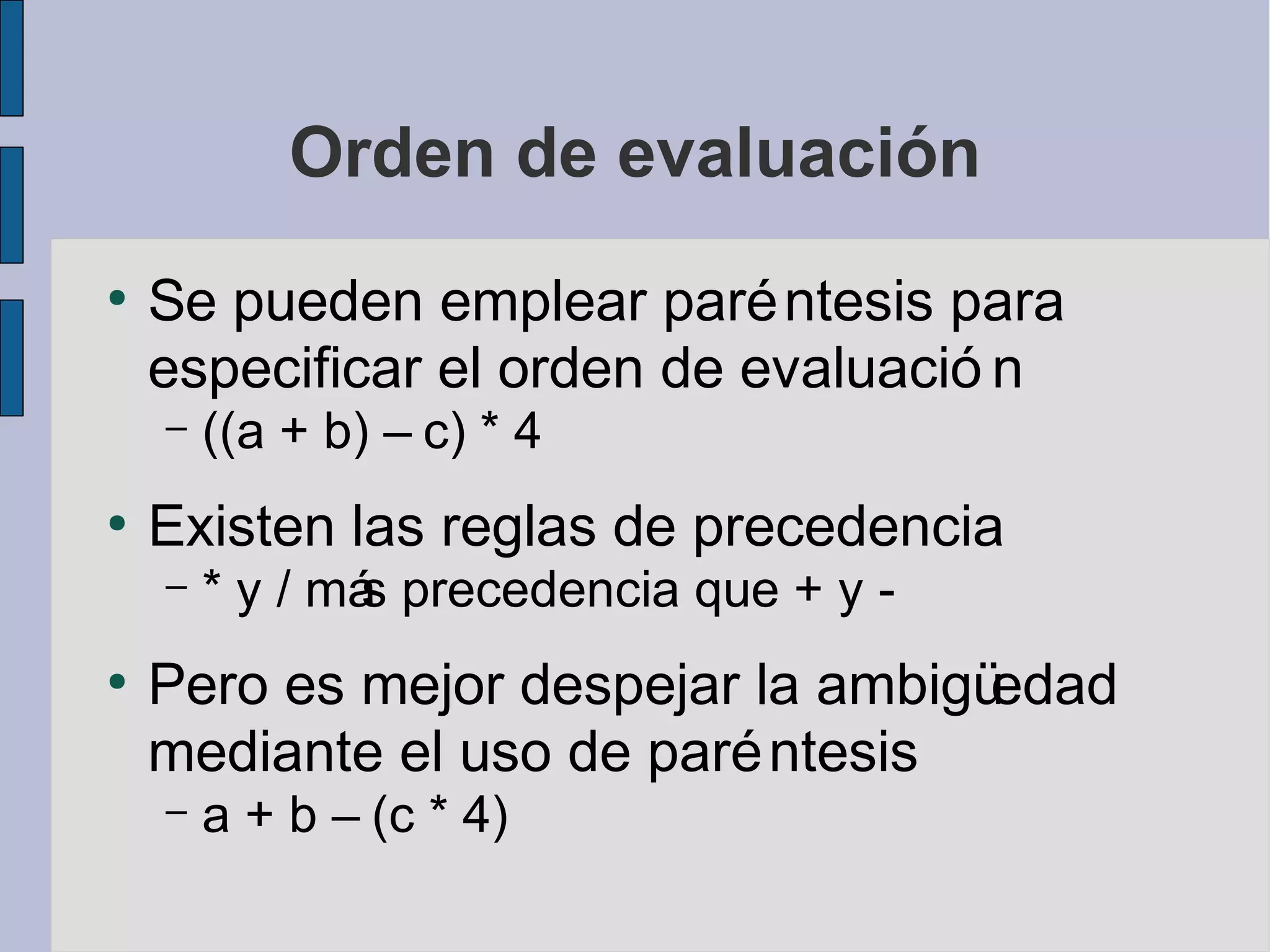 Orden de evaluación
●
    Se pueden emplear paré ntesis para
    especificar el orden de evaluació n
    –   ((a + b) – c) * 4
●
    Existen las reglas de precedencia
    –   * y / má precedencia que + y -
               s
●
    Pero es mejor despejar la ambigüedad
    mediante el uso de paré ntesis
    –   a + b – (c * 4)
 