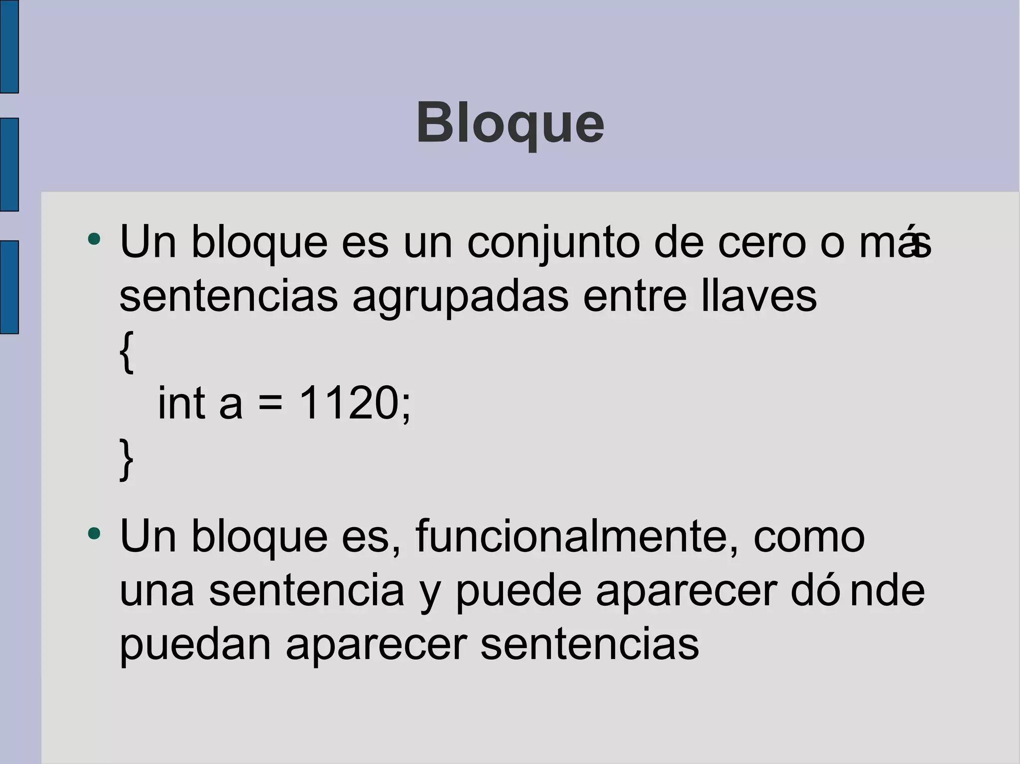Bloque
●
    Un bloque es un conjunto de cero o más
    sentencias agrupadas entre llaves
    {
      int a = 1120;
    }
●
    Un bloque es, funcionalmente, como
    una sentencia y puede aparecer dó nde
    puedan aparecer sentencias
 