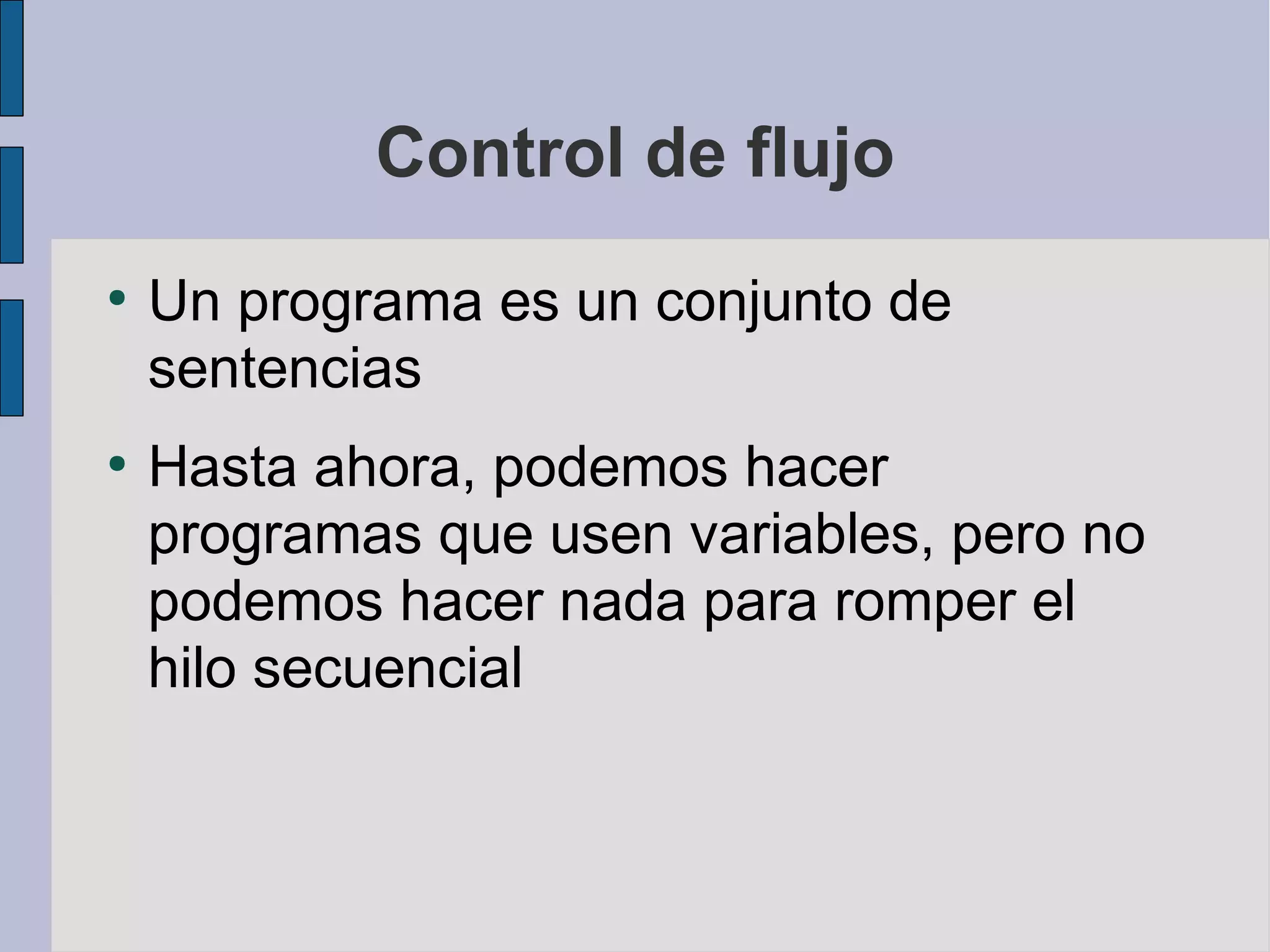 Control de flujo
●
    Un programa es un conjunto de
    sentencias
●
    Hasta ahora, podemos hacer
    programas que usen variables, pero no
    podemos hacer nada para romper el
    hilo secuencial
 