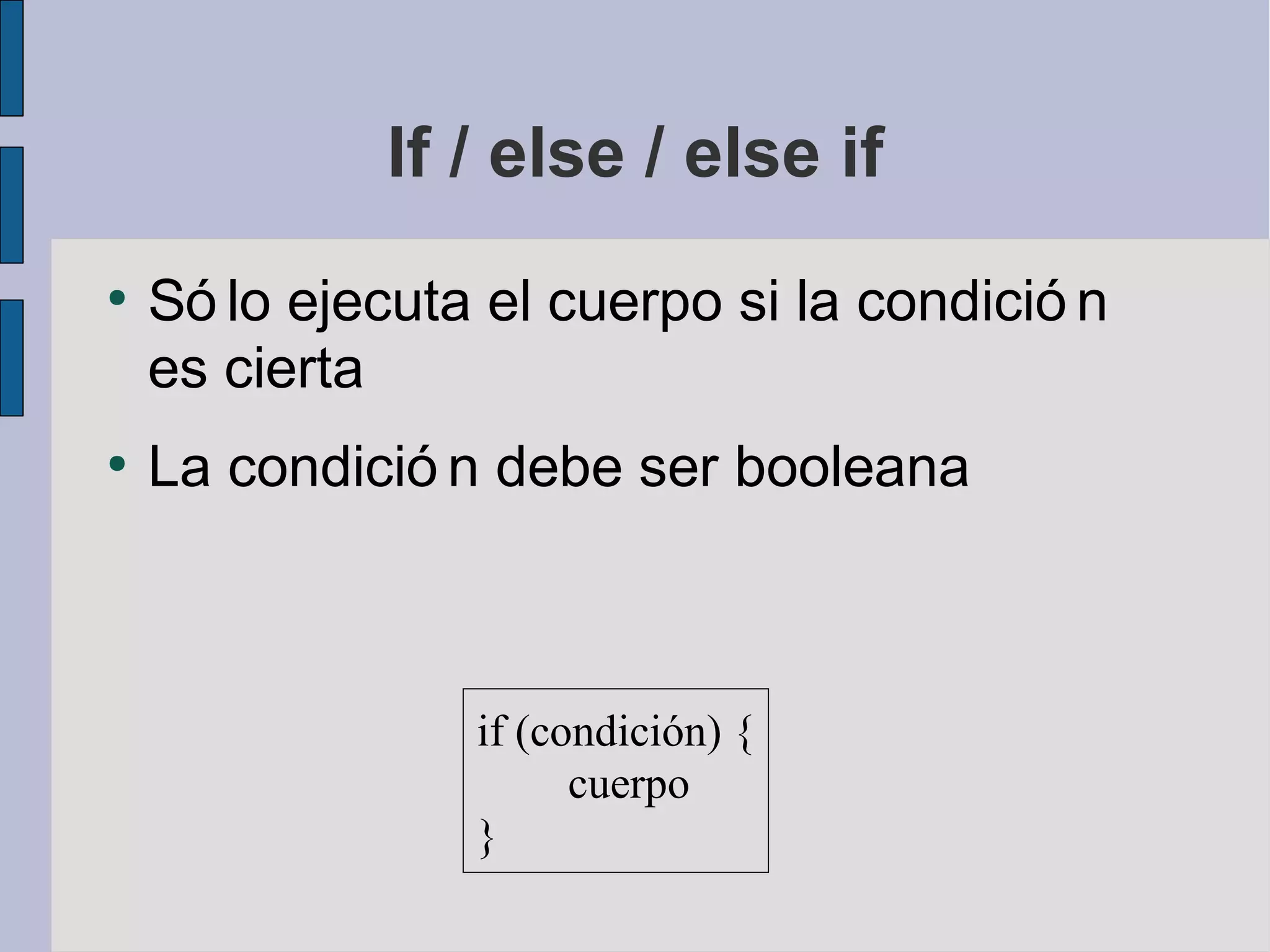 If / else / else if
●
    Só lo ejecuta el cuerpo si la condició n
    es cierta
●
    La condició n debe ser booleana



                 if (condición) {
                       cuerpo
                 }
 