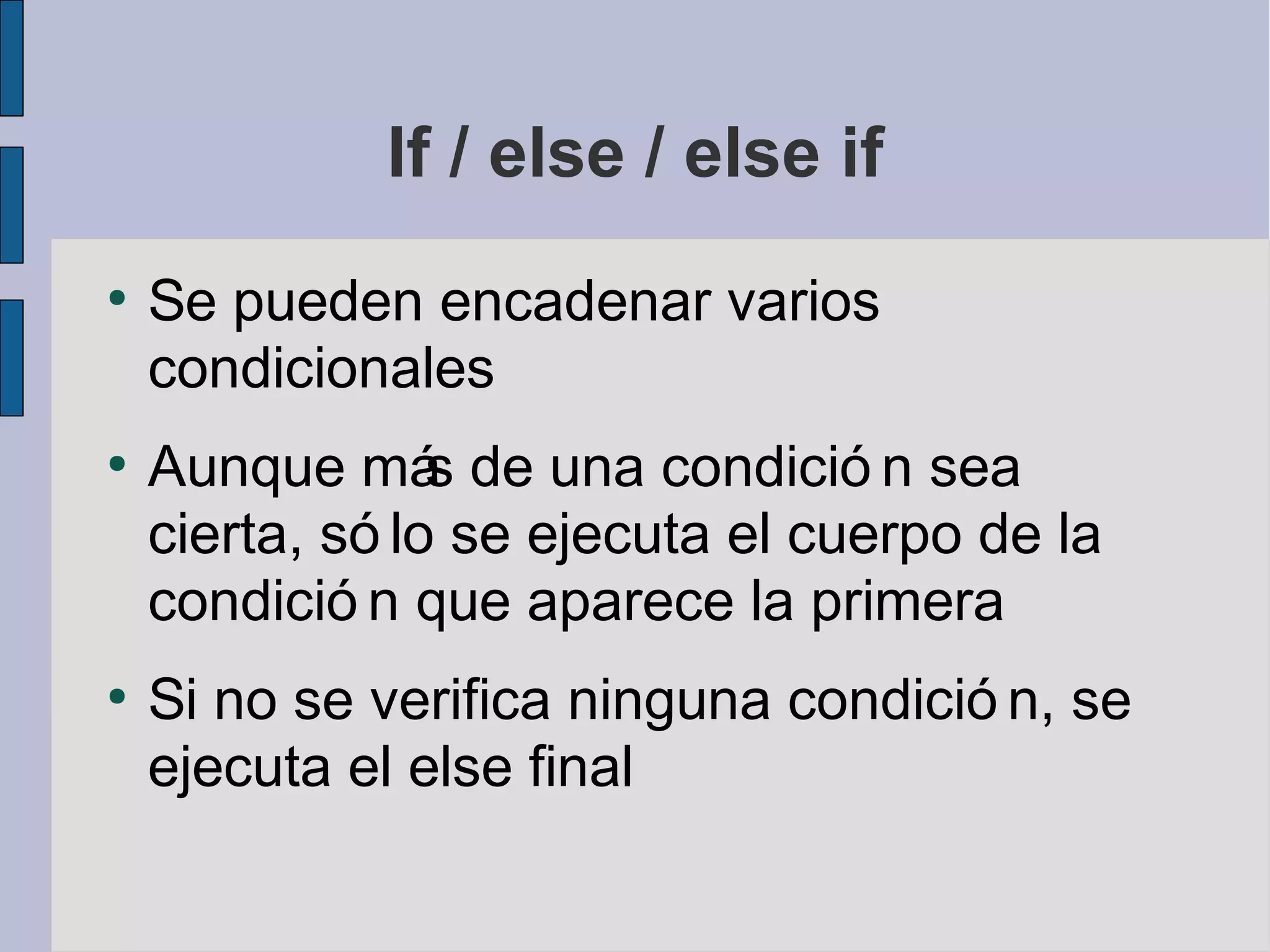 If / else / else if
●
    Se pueden encadenar varios
    condicionales
●
    Aunque má de una condició n sea
                 s
    cierta, só lo se ejecuta el cuerpo de la
    condició n que aparece la primera
●
    Si no se verifica ninguna condició n, se
    ejecuta el else final
 