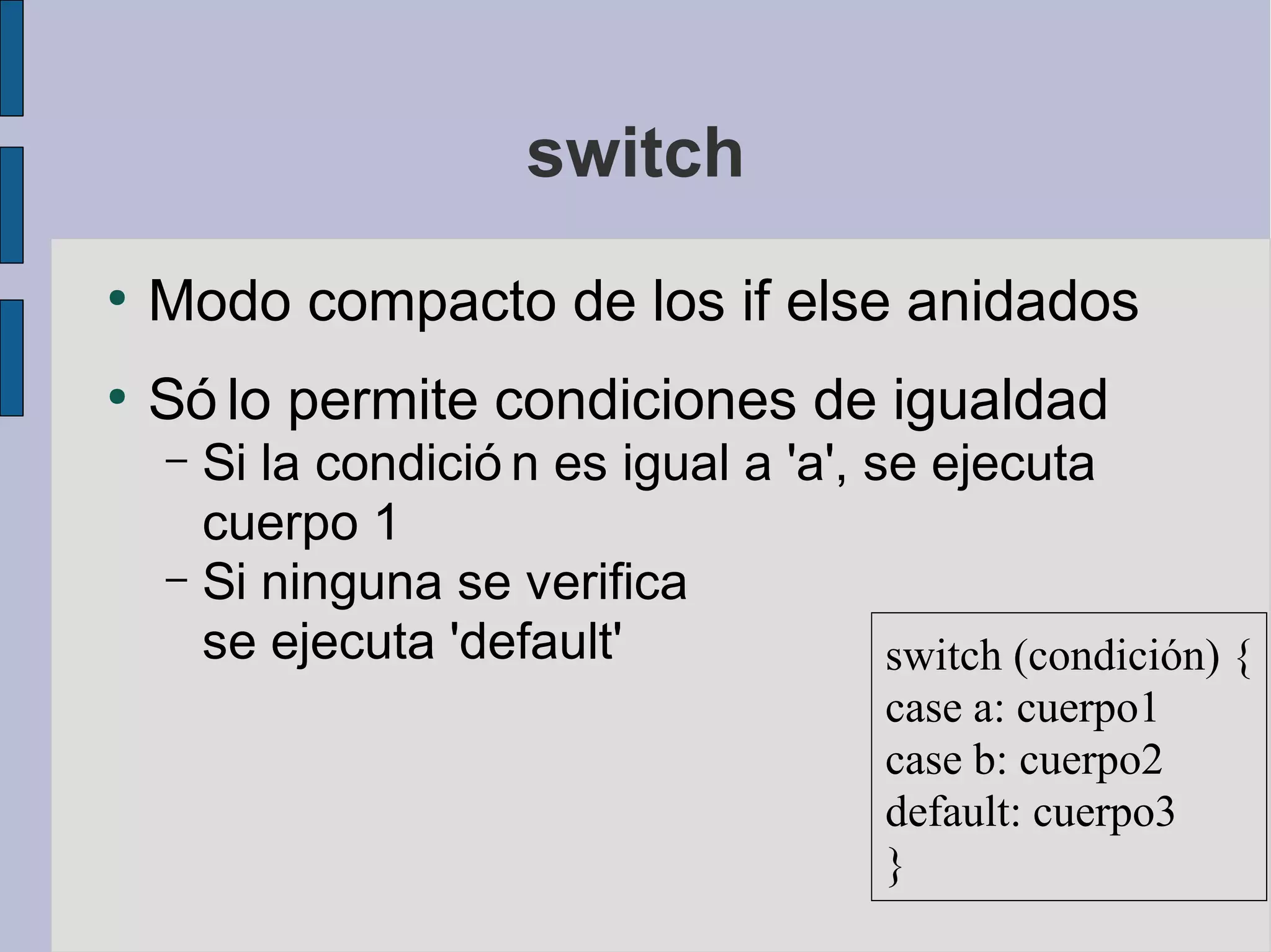 switch
●
    Modo compacto de los if else anidados
●
    Só lo permite condiciones de igualdad
    – Si la condició n es igual a 'a', se ejecuta
      cuerpo 1
    – Si ninguna se verifica
      se ejecuta 'default'              switch (condición) {
                                         case a: cuerpo1
                                         case b: cuerpo2
                                         default: cuerpo3
                                         }
 