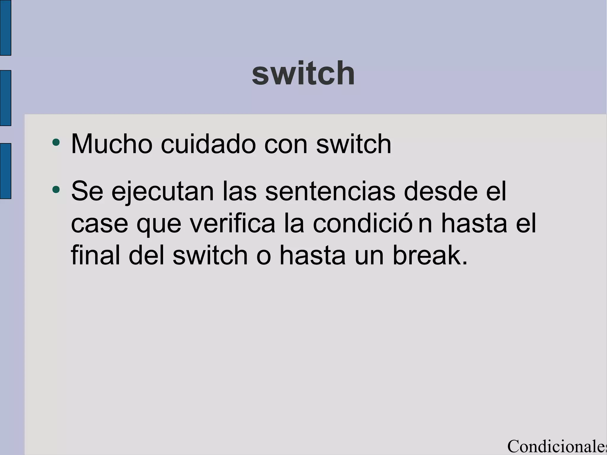 switch
●
    Mucho cuidado con switch
●
    Se ejecutan las sentencias desde el
    case que verifica la condició n hasta el
    final del switch o hasta un break.




                                         Condicionales
 