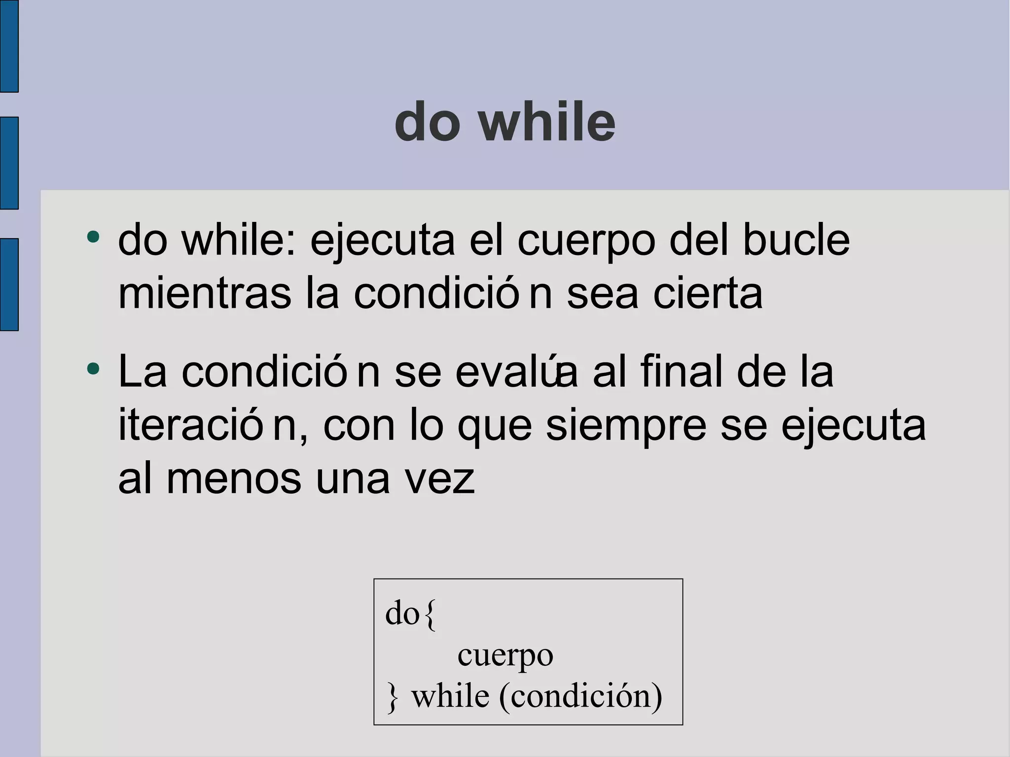 do while
●
    do while: ejecuta el cuerpo del bucle
    mientras la condició n sea cierta
●
    La condició n se evalú al final de la
                           a
    iteració n, con lo que siempre se ejecuta
    al menos una vez

                 do{
                     cuerpo
                 } while (condición)
 
