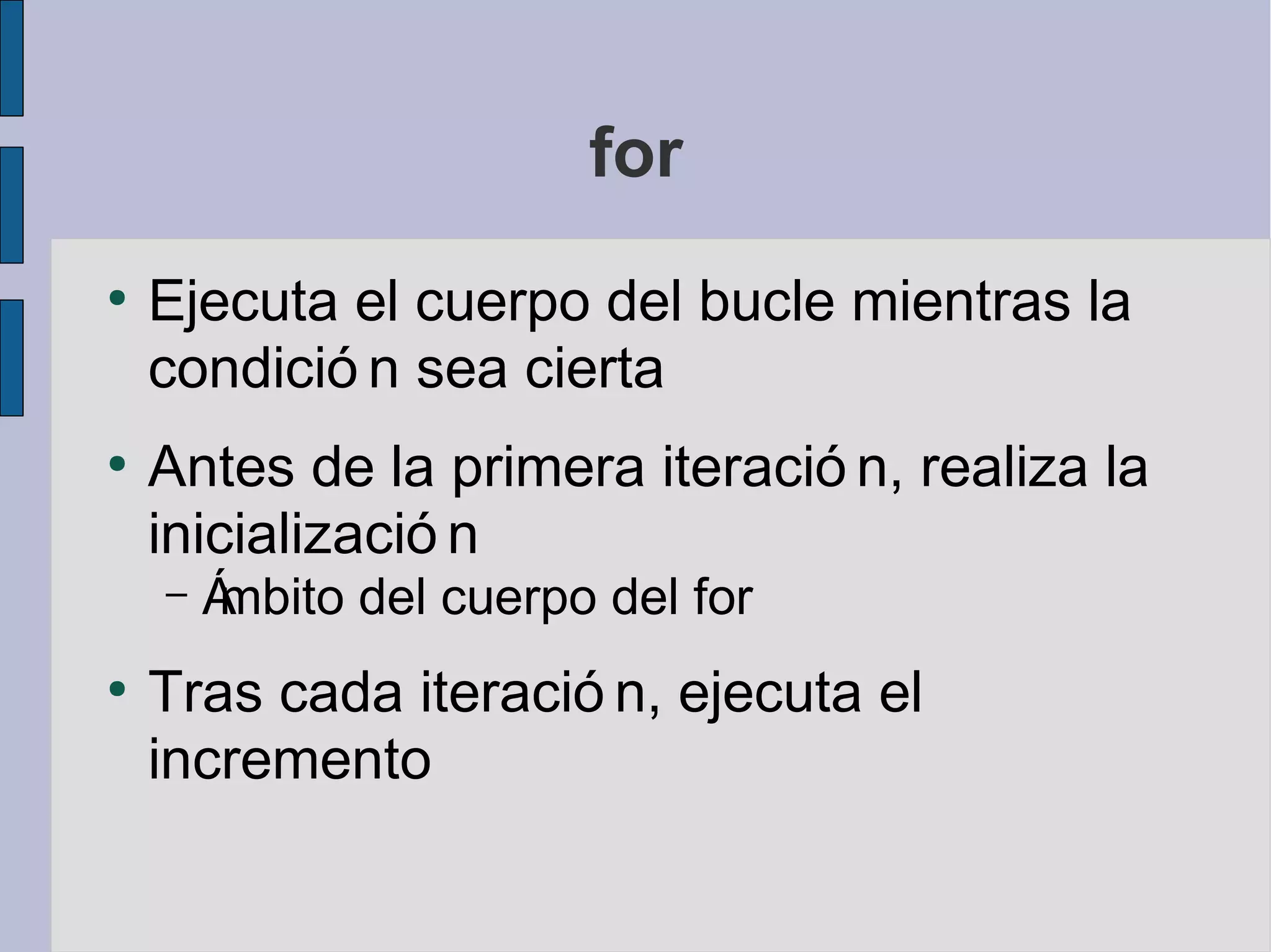 for
●
    Ejecuta el cuerpo del bucle mientras la
    condició n sea cierta
●
    Antes de la primera iteració n, realiza la
    inicializació n
    –   Ámbito del cuerpo del for
●
    Tras cada iteració n, ejecuta el
    incremento
 