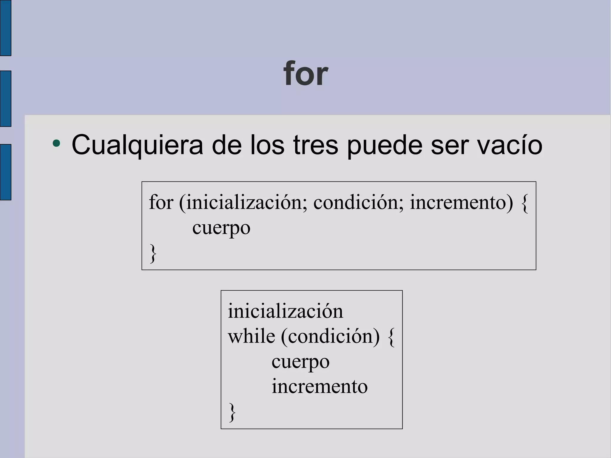 for
●
    Cualquiera de los tres puede ser vacío
          for (inicialización; condición; incremento) {
                cuerpo
          }

                   inicialización
                   while (condición) {
                         cuerpo
                         incremento
                   }
 