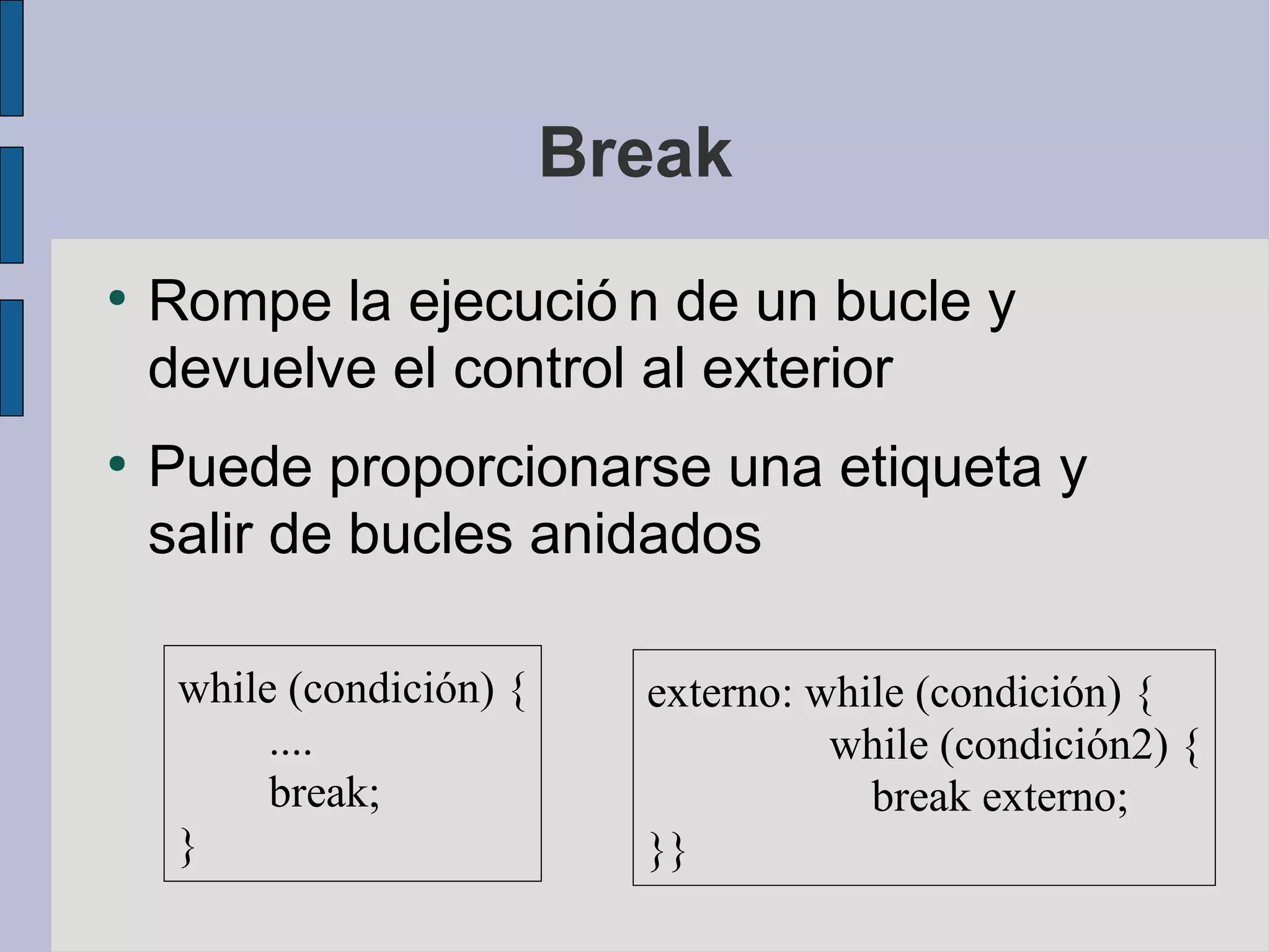 Break
●
    Rompe la ejecució n de un bucle y
    devuelve el control al exterior
●
    Puede proporcionarse una etiqueta y
    salir de bucles anidados

     while (condición) {     externo: while (condición) {
          ....                         while (condición2) {
          break;                         break externo;
     }                       }}
 