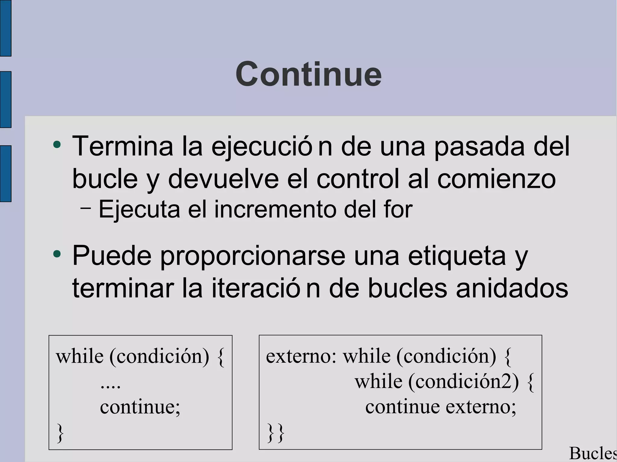 Continue
●
    Termina la ejecució n de una pasada del
    bucle y devuelve el control al comienzo
    –   Ejecuta el incremento del for
●
    Puede proporcionarse una etiqueta y
    terminar la iteració n de bucles anidados

while (condición) {    externo: while (condición) {
     ....                        while (condición2) {
     continue;                    continue externo;
}                      }}
                                                        Bucles
 
