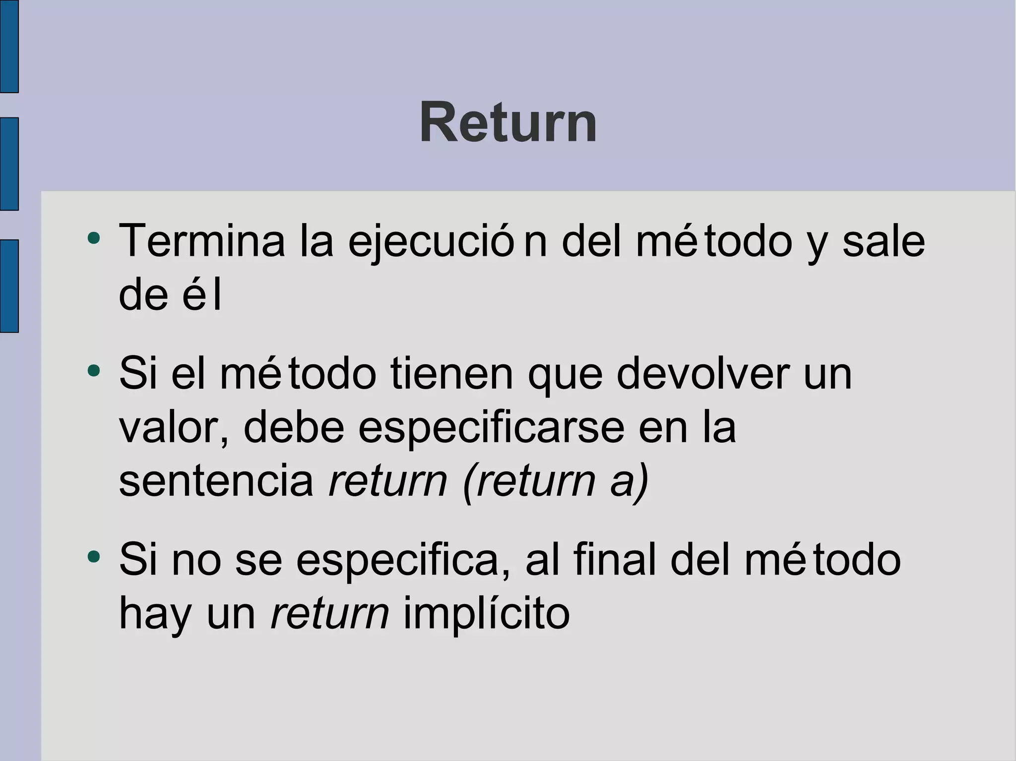 Return
●
    Termina la ejecució n del mé todo y sale
    de é l
●
    Si el mé todo tienen que devolver un
    valor, debe especificarse en la
    sentencia return (return a)
●
    Si no se especifica, al final del mé todo
    hay un return implícito
 