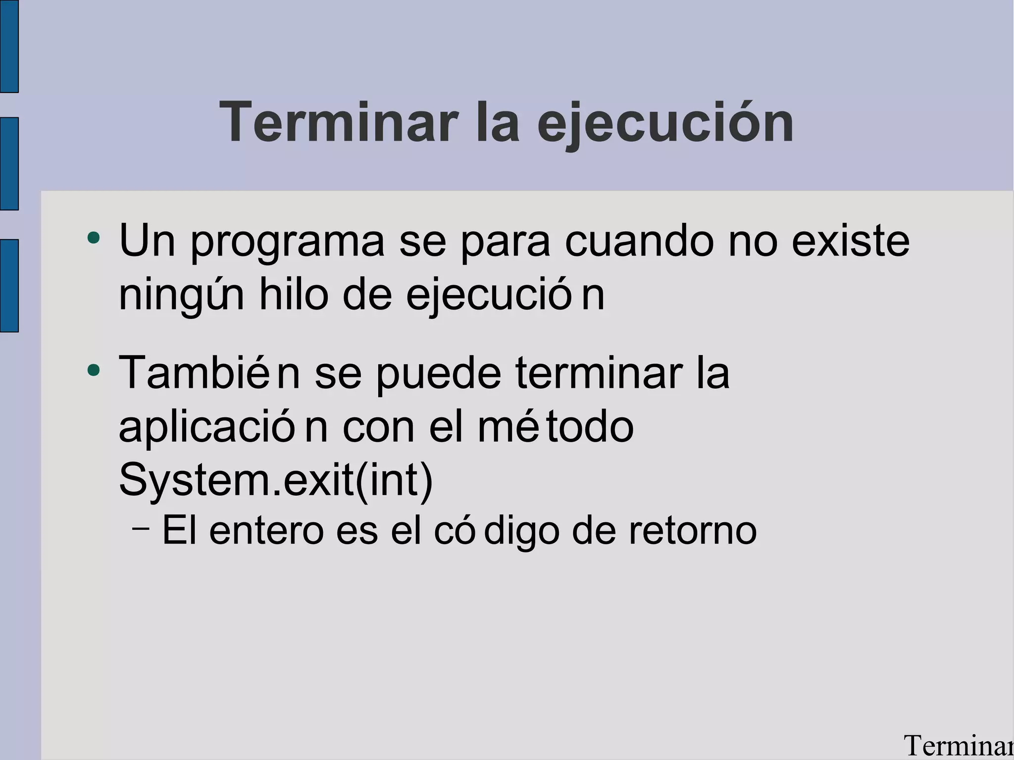 Terminar la ejecución
●
    Un programa se para cuando no existe
    ningú hilo de ejecució n
         n
●
    Tambié n se puede terminar la
    aplicació n con el mé todo
    System.exit(int)
    –   El entero es el có digo de retorno




                                             Terminar
 