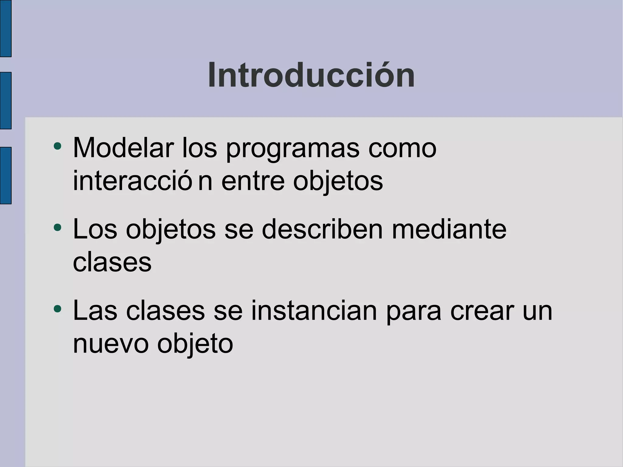 Introducción
●
    Modelar los programas como
    interacció n entre objetos
●
    Los objetos se describen mediante
    clases
●
    Las clases se instancian para crear un
    nuevo objeto
 