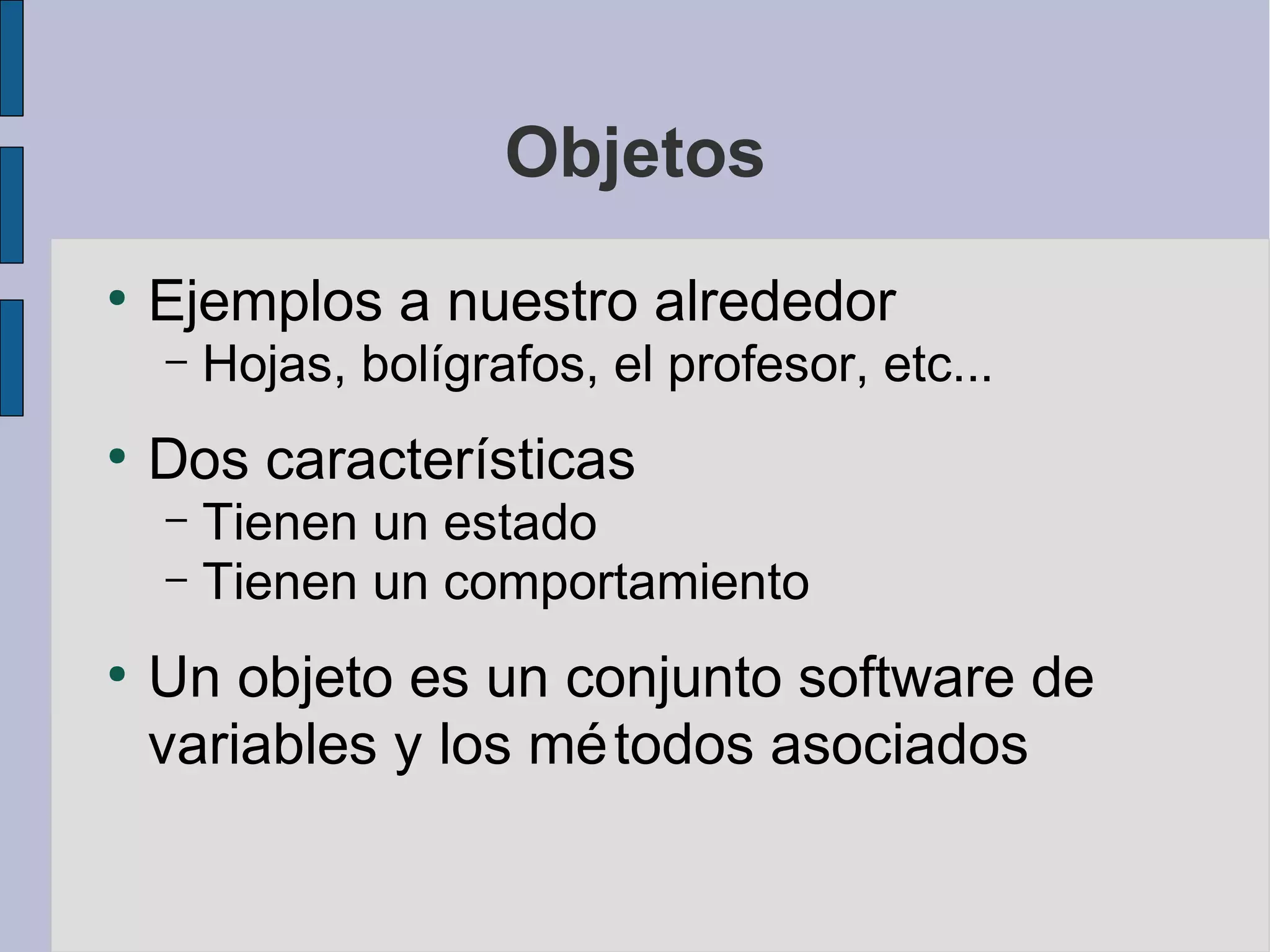 Objetos
●
    Ejemplos a nuestro alrededor
    –   Hojas, bolígrafos, el profesor, etc...
●
    Dos características
    – Tienen un estado
    – Tienen un comportamiento

●
    Un objeto es un conjunto software de
    variables y los mé todos asociados
 