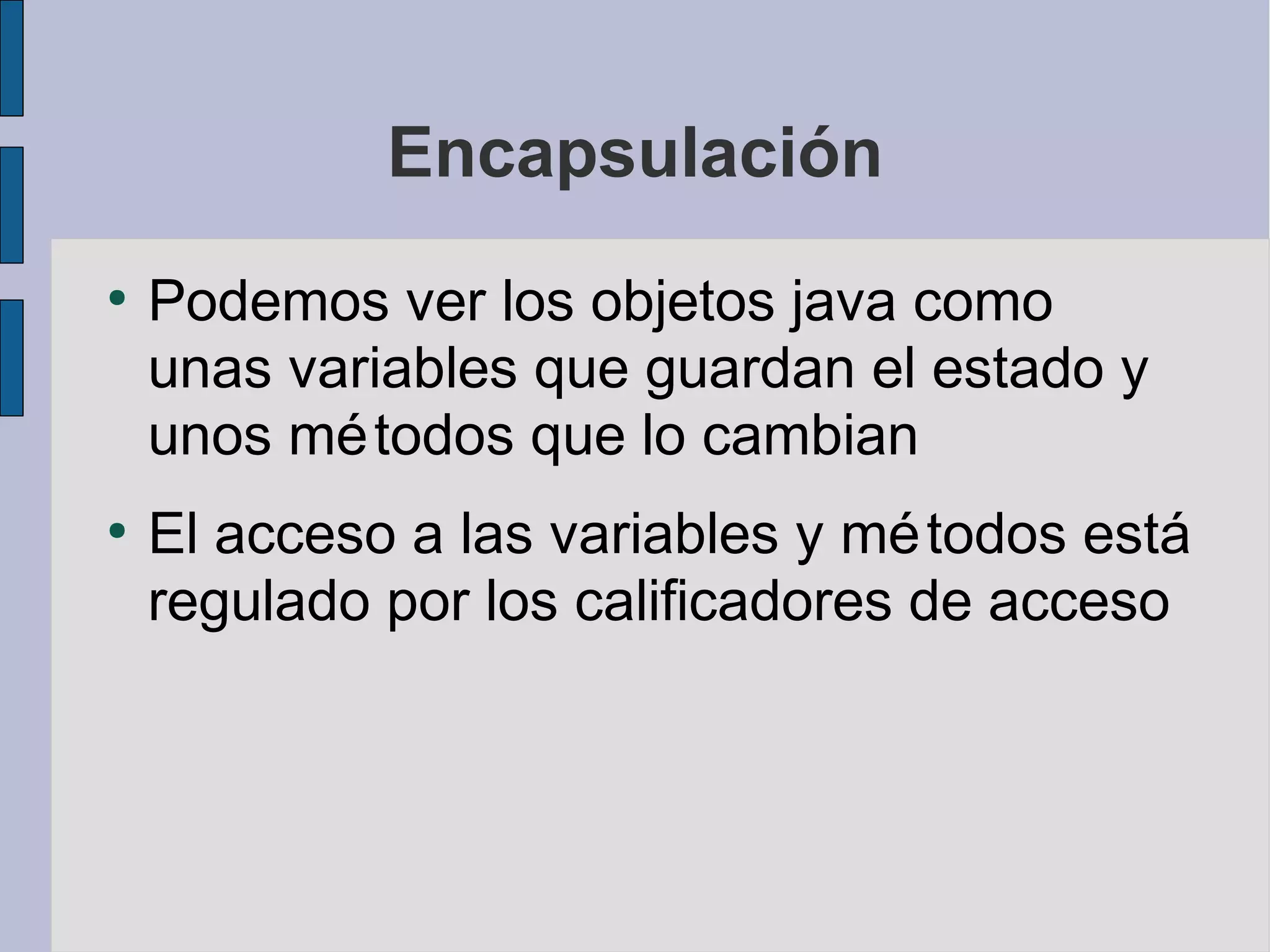 Encapsulación
●
    Podemos ver los objetos java como
    unas variables que guardan el estado y
    unos mé todos que lo cambian
●
    El acceso a las variables y mé todos está
    regulado por los calificadores de acceso
 
