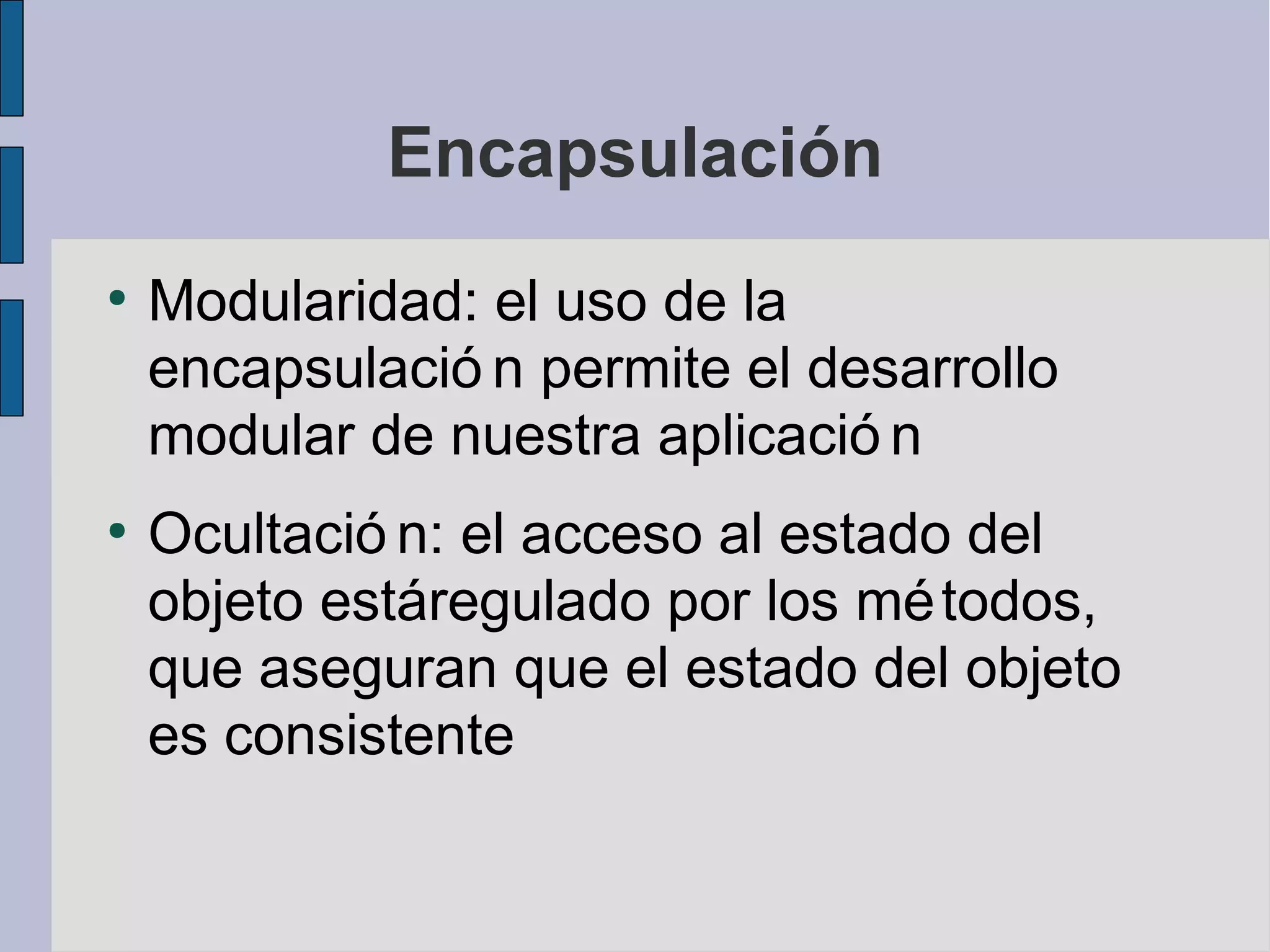 Encapsulación
●
    Modularidad: el uso de la
    encapsulació n permite el desarrollo
    modular de nuestra aplicació n
●
    Ocultació n: el acceso al estado del
    objeto estáregulado por los mé todos,
    que aseguran que el estado del objeto
    es consistente
 