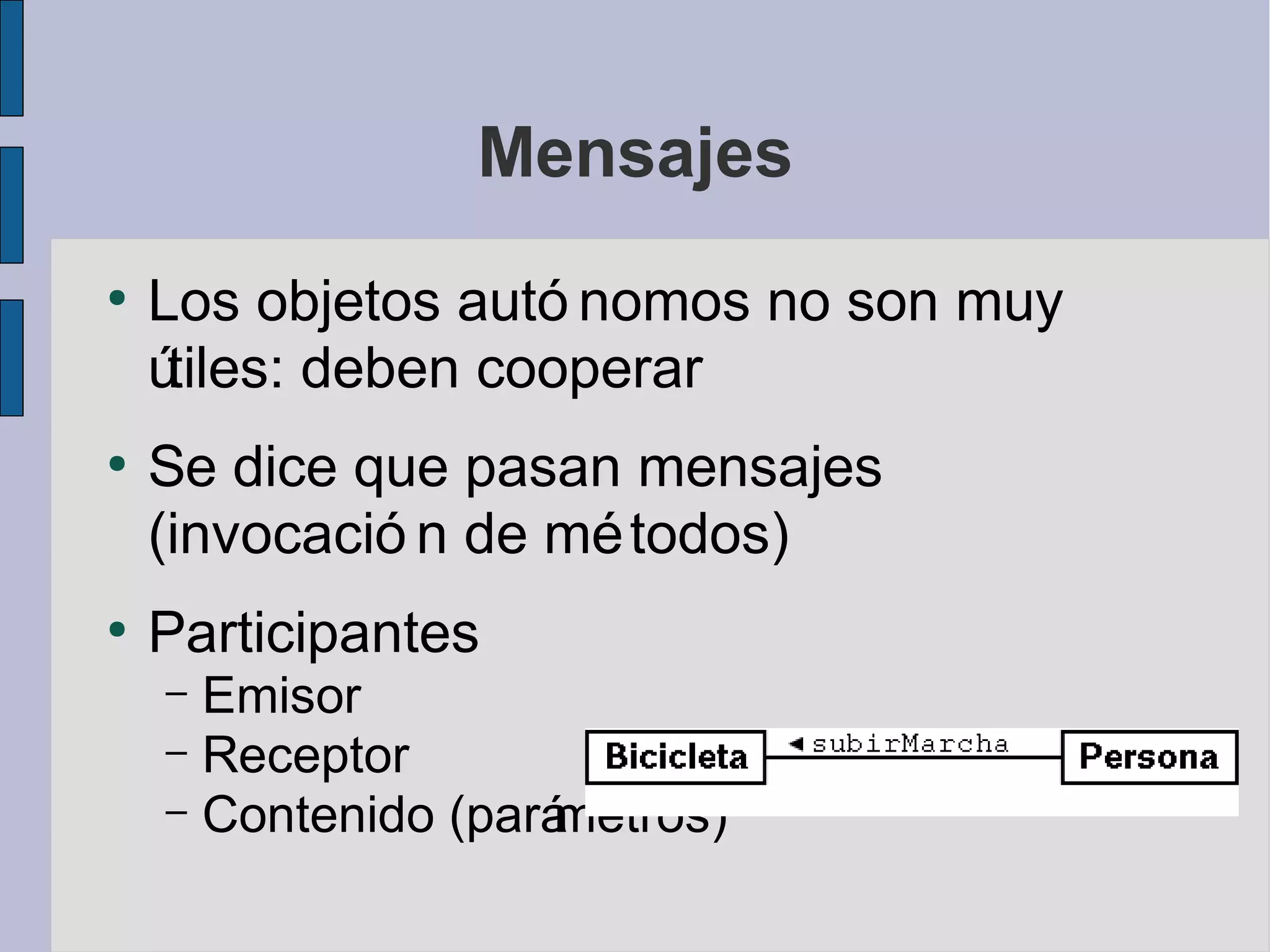 Mensajes
●
    Los objetos autó nomos no son muy
    útiles: deben cooperar
●
    Se dice que pasan mensajes
    (invocació n de mé todos)
●
    Participantes
    – Emisor
    – Receptor
    – Contenido (pará
                    metros)
 