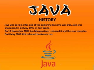 Java was born in 1991 and at the beginning its name was Oak. Java was announced in 23 May 1995 on Sun World.  On 13 November 2006 Sun Microsystems  released it and the Java compiler.  On 8 May 2007 SUN released bookcases too. HISTORY 