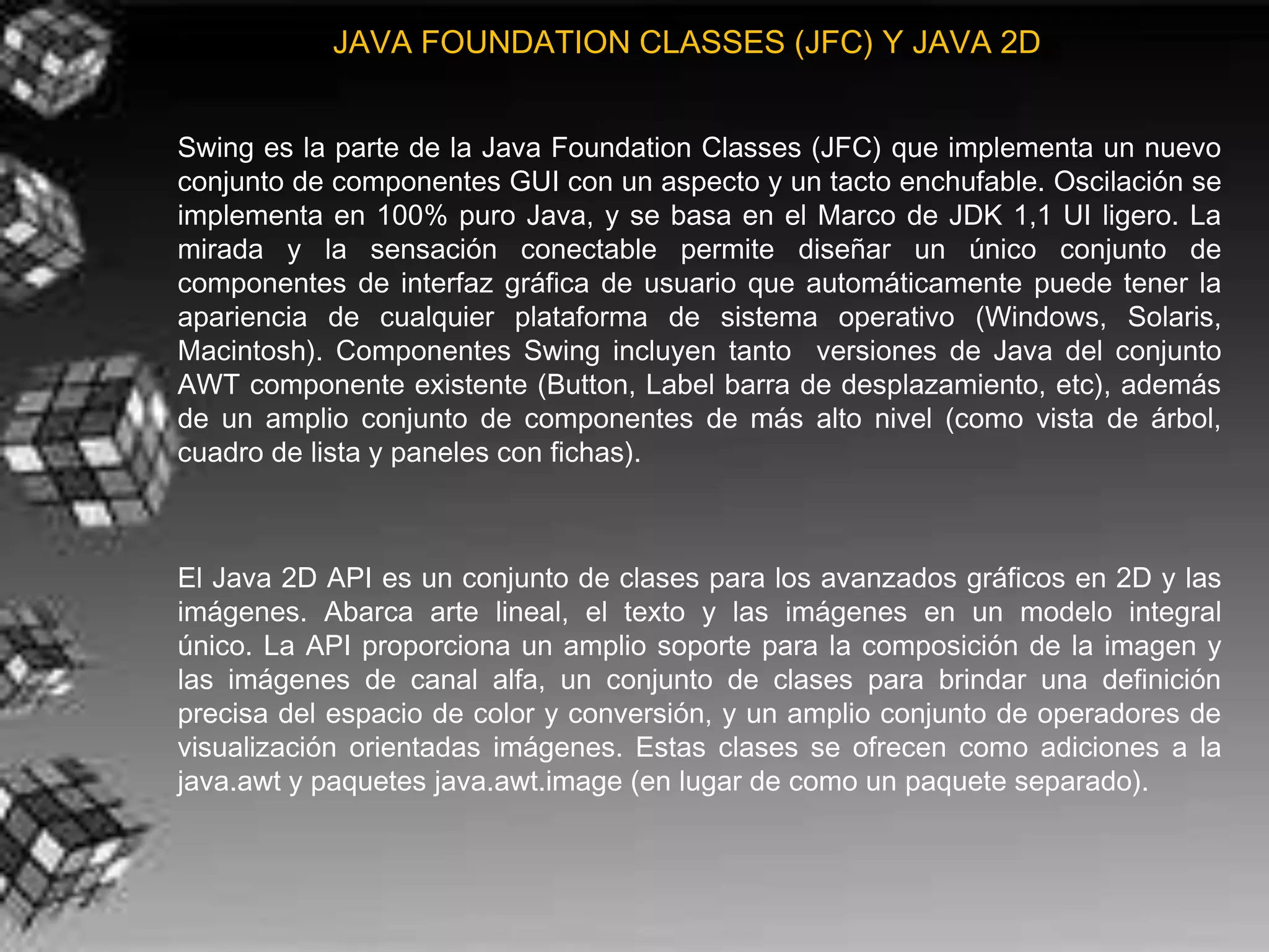 JAVA FOUNDATION CLASSES (JFC) Y JAVA 2D


Swing es la parte de la Java Foundation Classes (JFC) que implementa un nuevo
conjunto de componentes GUI con un aspecto y un tacto enchufable. Oscilación se
implementa en 100% puro Java, y se basa en el Marco de JDK 1,1 UI ligero. La
mirada y la sensación conectable permite diseñar un único conjunto de
componentes de interfaz gráfica de usuario que automáticamente puede tener la
apariencia de cualquier plataforma de sistema operativo (Windows, Solaris,
Macintosh). Componentes Swing incluyen tanto versiones de Java del conjunto
AWT componente existente (Button, Label barra de desplazamiento, etc), además
de un amplio conjunto de componentes de más alto nivel (como vista de árbol,
cuadro de lista y paneles con fichas).



El Java 2D API es un conjunto de clases para los avanzados gráficos en 2D y las
imágenes. Abarca arte lineal, el texto y las imágenes en un modelo integral
único. La API proporciona un amplio soporte para la composición de la imagen y
las imágenes de canal alfa, un conjunto de clases para brindar una definición
precisa del espacio de color y conversión, y un amplio conjunto de operadores de
visualización orientadas imágenes. Estas clases se ofrecen como adiciones a la
java.awt y paquetes java.awt.image (en lugar de como un paquete separado).
 