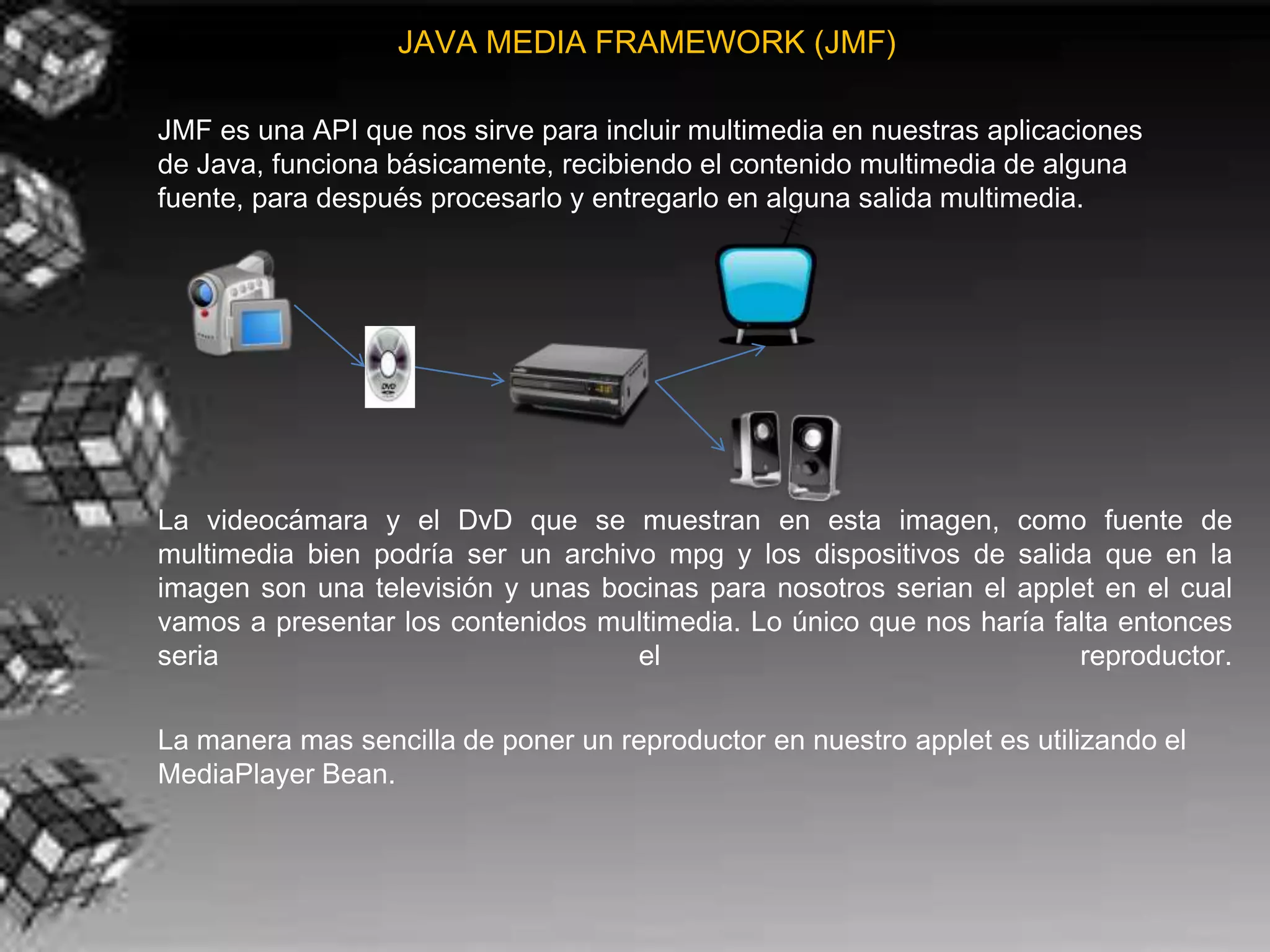 JAVA MEDIA FRAMEWORK (JMF)

JMF es una API que nos sirve para incluir multimedia en nuestras aplicaciones
de Java, funciona básicamente, recibiendo el contenido multimedia de alguna
fuente, para después procesarlo y entregarlo en alguna salida multimedia.




La videocámara y el DvD que se muestran en esta imagen, como fuente de
multimedia bien podría ser un archivo mpg y los dispositivos de salida que en la
imagen son una televisión y unas bocinas para nosotros serian el applet en el cual
vamos a presentar los contenidos multimedia. Lo único que nos haría falta entonces
seria                               el                                reproductor.

La manera mas sencilla de poner un reproductor en nuestro applet es utilizando el
MediaPlayer Bean.
 