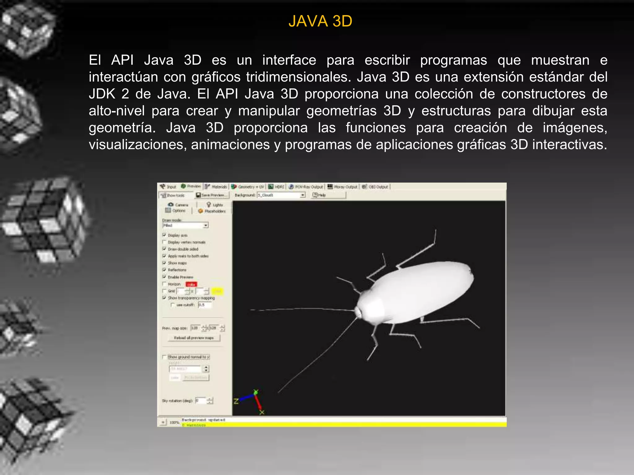 JAVA 3D

El API Java 3D es un interface para escribir programas que muestran e
interactúan con gráficos tridimensionales. Java 3D es una extensión estándar del
JDK 2 de Java. El API Java 3D proporciona una colección de constructores de
alto-nivel para crear y manipular geometrías 3D y estructuras para dibujar esta
geometría. Java 3D proporciona las funciones para creación de imágenes,
visualizaciones, animaciones y programas de aplicaciones gráficas 3D interactivas.
 