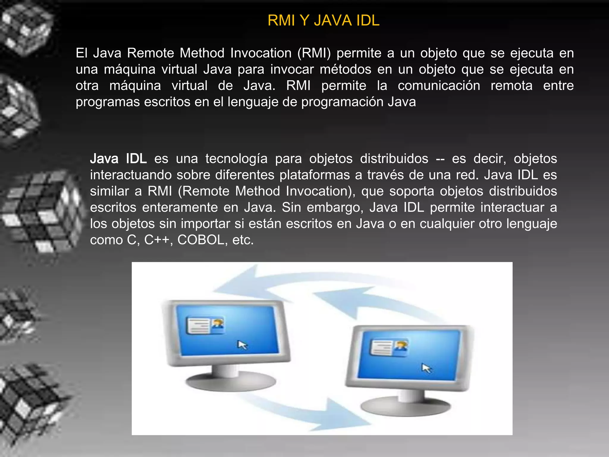 RMI Y JAVA IDL

El Java Remote Method Invocation (RMI) permite a un objeto que se ejecuta en
una máquina virtual Java para invocar métodos en un objeto que se ejecuta en
otra máquina virtual de Java. RMI permite la comunicación remota entre
programas escritos en el lenguaje de programación Java



  Java IDL es una tecnología para objetos distribuidos -- es decir, objetos
  interactuando sobre diferentes plataformas a través de una red. Java IDL es
  similar a RMI (Remote Method Invocation), que soporta objetos distribuidos
  escritos enteramente en Java. Sin embargo, Java IDL permite interactuar a
  los objetos sin importar si están escritos en Java o en cualquier otro lenguaje
  como C, C++, COBOL, etc.
 