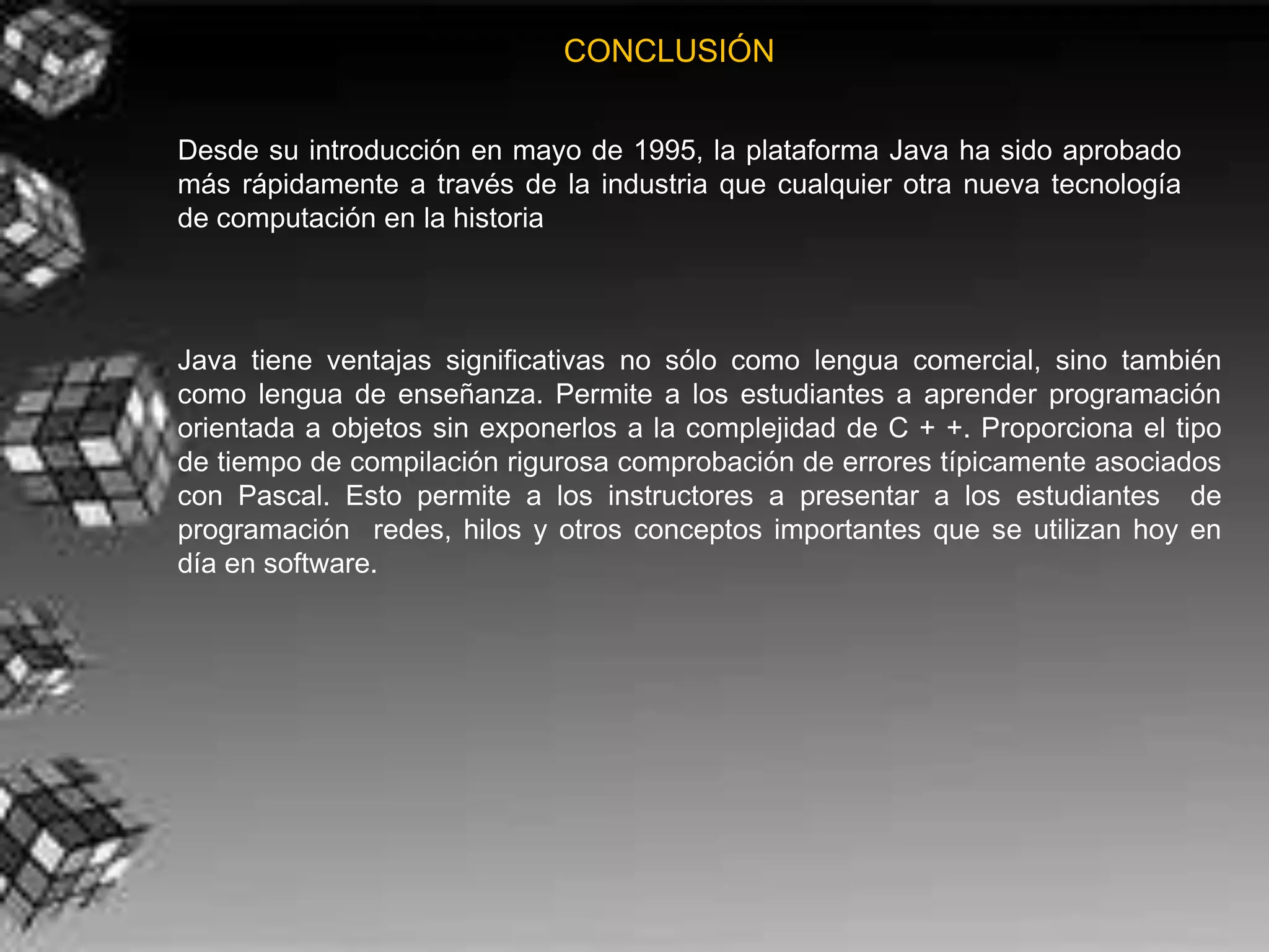 CONCLUSIÓN


Desde su introducción en mayo de 1995, la plataforma Java ha sido aprobado
más rápidamente a través de la industria que cualquier otra nueva tecnología
de computación en la historia




Java tiene ventajas significativas no sólo como lengua comercial, sino también
como lengua de enseñanza. Permite a los estudiantes a aprender programación
orientada a objetos sin exponerlos a la complejidad de C + +. Proporciona el tipo
de tiempo de compilación rigurosa comprobación de errores típicamente asociados
con Pascal. Esto permite a los instructores a presentar a los estudiantes de
programación redes, hilos y otros conceptos importantes que se utilizan hoy en
día en software.
 