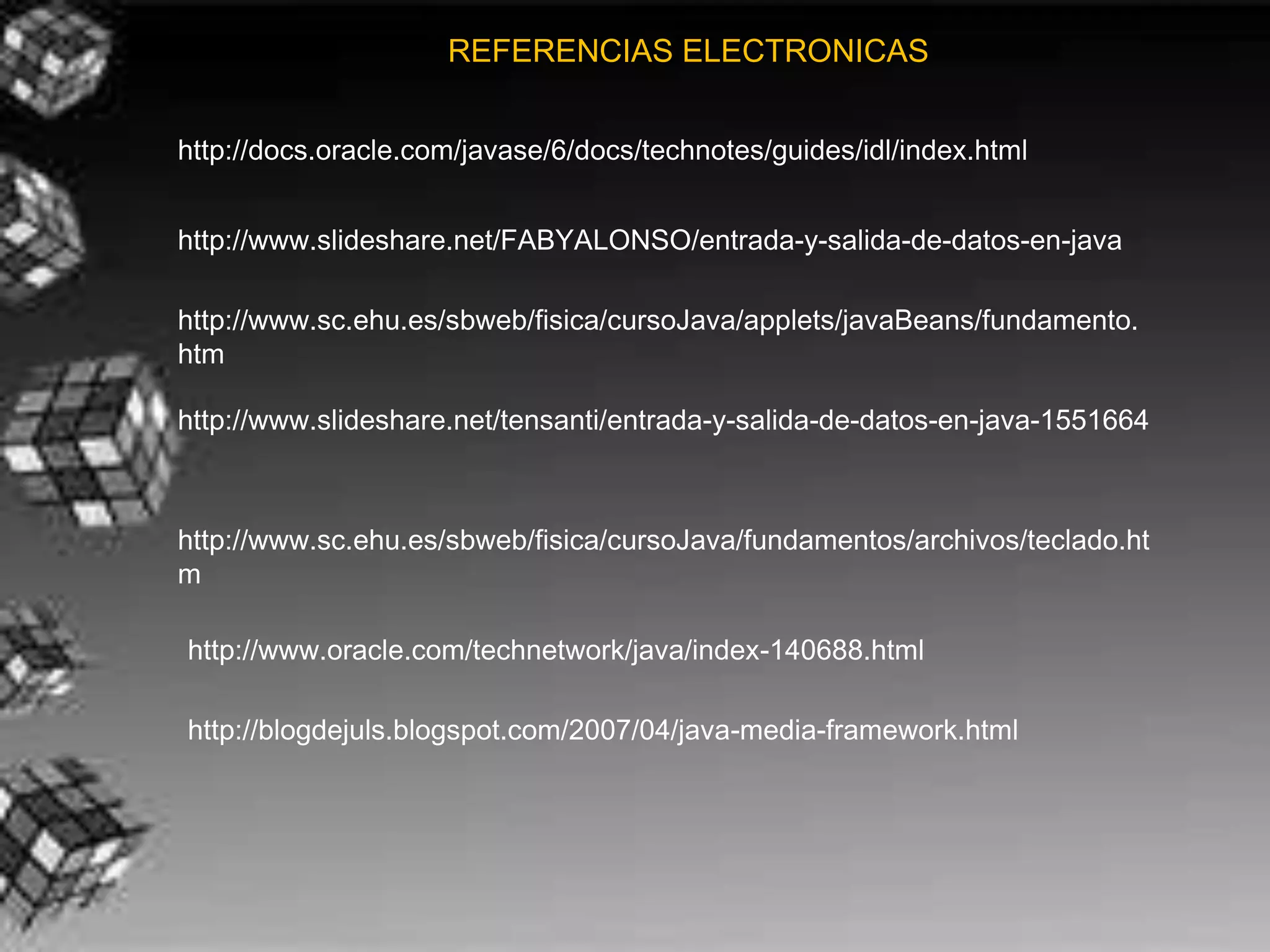 REFERENCIAS ELECTRONICAS


http://docs.oracle.com/javase/6/docs/technotes/guides/idl/index.html


http://www.slideshare.net/FABYALONSO/entrada-y-salida-de-datos-en-java

http://www.sc.ehu.es/sbweb/fisica/cursoJava/applets/javaBeans/fundamento.
htm

http://www.slideshare.net/tensanti/entrada-y-salida-de-datos-en-java-1551664



http://www.sc.ehu.es/sbweb/fisica/cursoJava/fundamentos/archivos/teclado.ht
m

http://www.oracle.com/technetwork/java/index-140688.html

http://blogdejuls.blogspot.com/2007/04/java-media-framework.html
 