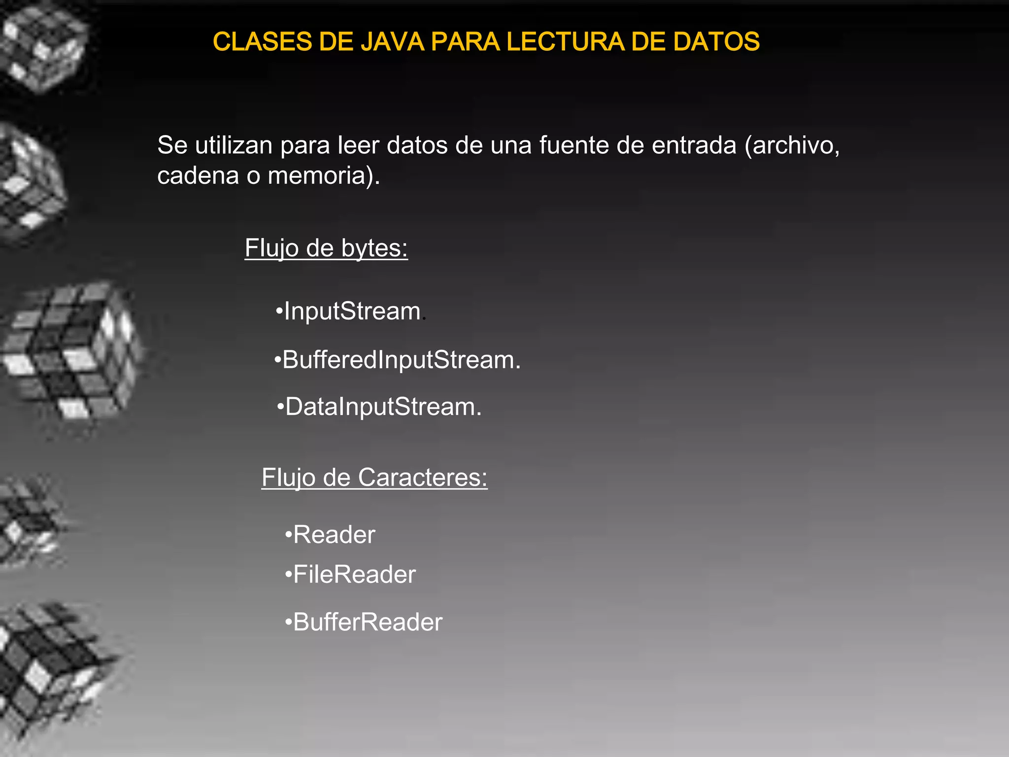 CLASES DE JAVA PARA LECTURA DE DATOS



Se utilizan para leer datos de una fuente de entrada (archivo,
cadena o memoria).

       Flujo de bytes:

          •InputStream.
          •BufferedInputStream.
          •DataInputStream.

         Flujo de Caracteres:

           •Reader
           •FileReader
           •BufferReader
 