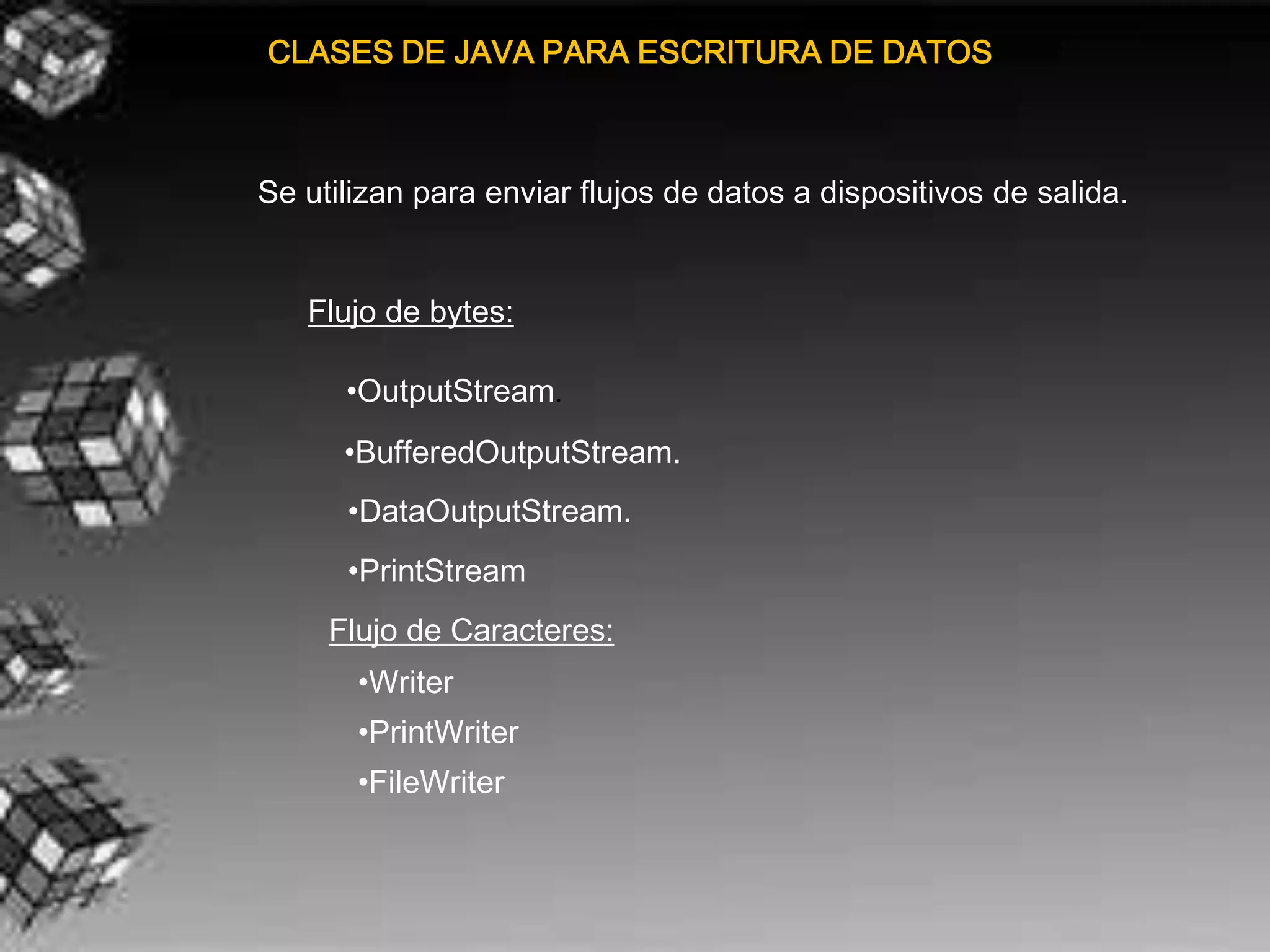 CLASES DE JAVA PARA ESCRITURA DE DATOS



Se utilizan para enviar flujos de datos a dispositivos de salida.


   Flujo de bytes:

      •OutputStream.
      •BufferedOutputStream.
      •DataOutputStream.
      •PrintStream
     Flujo de Caracteres:
       •Writer
       •PrintWriter
       •FileWriter
 