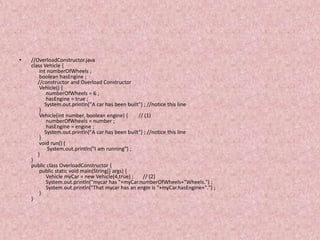 •   //OverloadConstructor.java
    class Vehicle {
        int numberOfWheels ;
        boolean hasEngine ;
       //constructor and Overload Constructor
        Vehicle() {
            numberOfWheels = 6 ;
            hasEngine = true ;
           System.out.println("A car has been built") ; //notice this line
        }
        Vehicle(int number, boolean engine) {      // (1)
            numberOfWheels = number ;
            hasEngine = engine ;
           System.out.println("A car has been built") ; //notice this line
        }
        void run() {
             System.out.println("I am running") ;
       }
    }
    public class OverloadConstructor {
        public static void main(String[] args) {
            Vehicle myCar = new Vehicle(4,true) ;    // (2)
            System.out.println("mycar has "+myCar.numberOfWheels+"Wheels.") ;
            System.out.println("That mycar has an engin is "+myCar.hasEngine+".") ;
        }
    }
 
