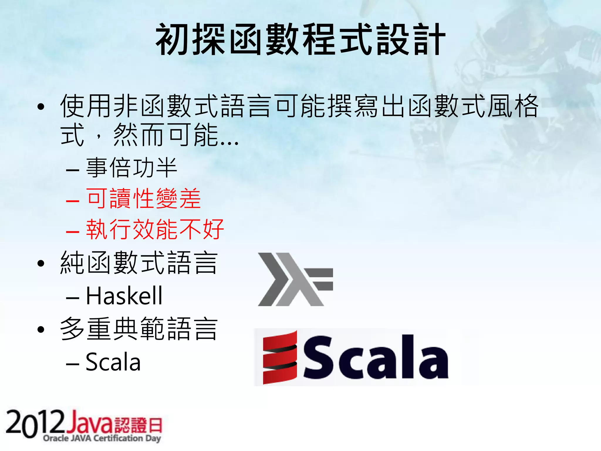 初探函數程式設計 • 使用非函數式語言可能撰寫出函數式風格 式，然而可能… – 事倍功半 – 可讀性變差 – 執行效能不好 • 純函數式語言 – Haskell • 多重典範語言 – Scala 
