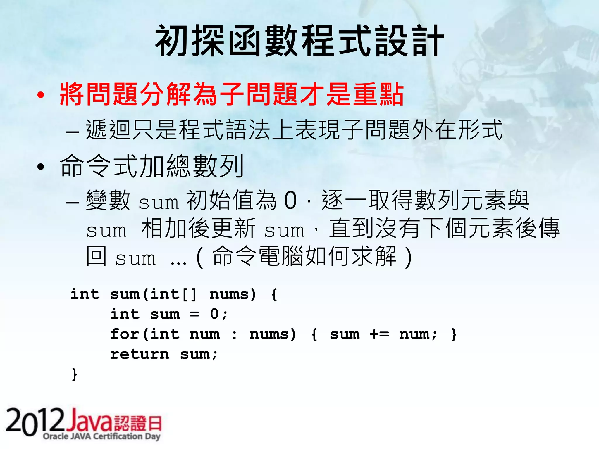初探函數程式設計 • 將問題分解為子問題才是重點 – 遞迴只是程式語法上表現子問題外在形式 • 命令式加總數列 – 變數 sum 初始值為 0，逐一取得數列元素與 sum 相加後更新 sum，直到沒有下個元素後傳 回 sum …（命令電腦如何求解） int sum(int[] nums) { int sum = 0; for(int num : nums) { sum += num; } return sum; } 