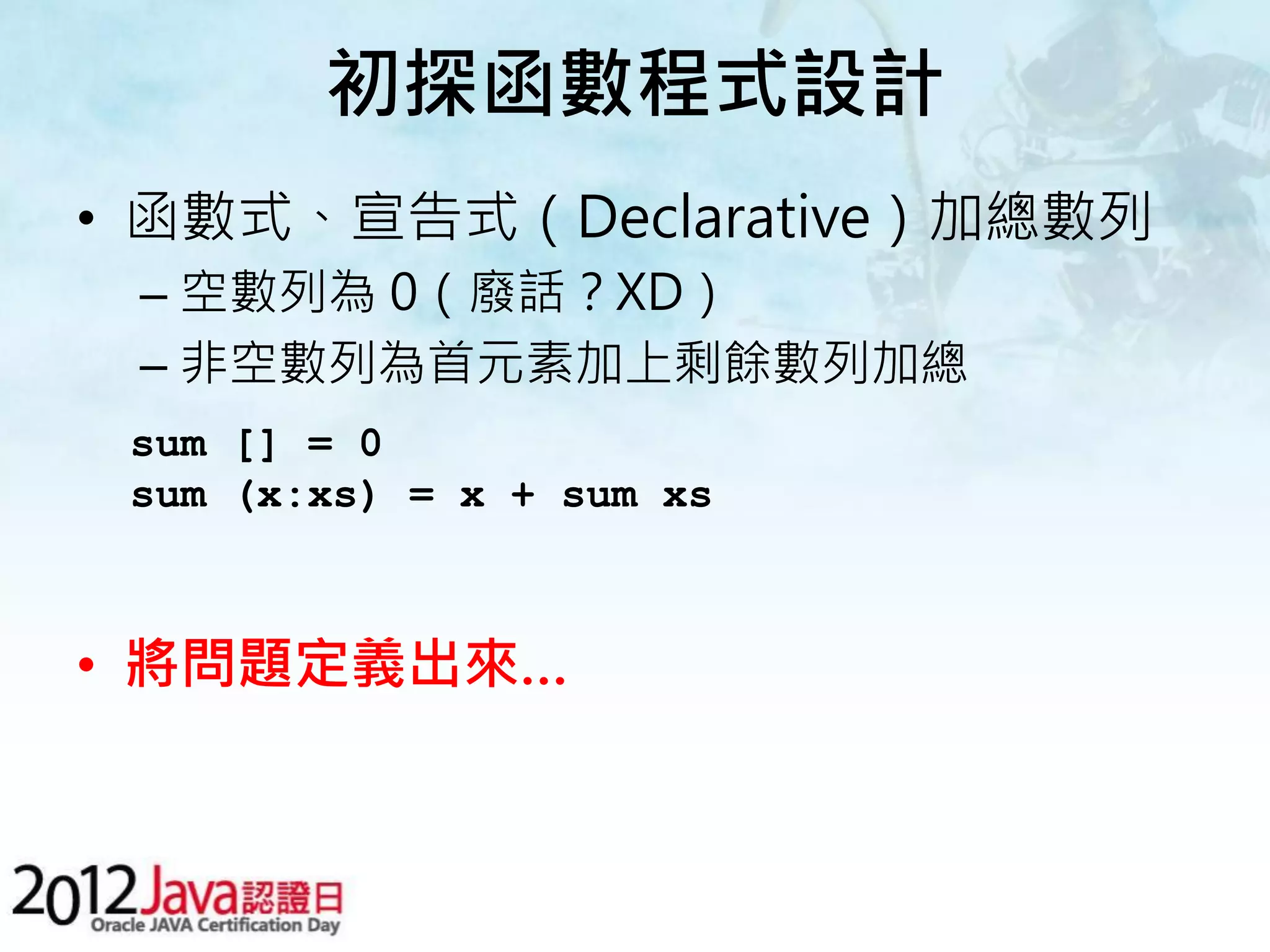 初探函數程式設計 • 函數式、宣告式（Declarative）加總數列 – 空數列為 0（廢話？XD） – 非空數列為首元素加上剩餘數列加總 sum [] = 0 sum (x:xs) = x + sum xs • 將問題定義出來… 
