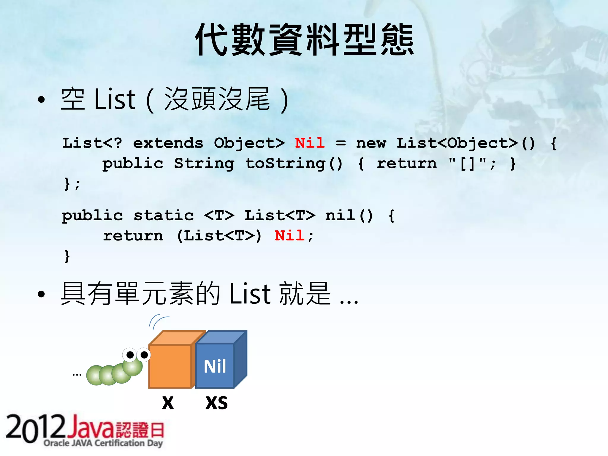 代數資料型態 • 空 List（沒頭沒尾） List<? extends Object> Nil = new List<Object>() { public String toString() { return "[]"; } }; public static <T> List<T> nil() { return (List<T>) Nil; } • 具有單元素的 List 就是 … … Nil x xs 