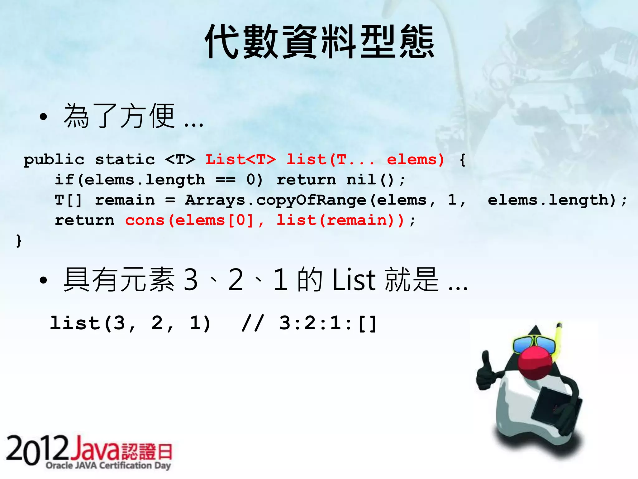 代數資料型態 • 為了方便 … public static <T> List<T> list(T... elems) { if(elems.length == 0) return nil(); T[] remain = Arrays.copyOfRange(elems, 1, elems.length); return cons(elems[0], list(remain)); } • 具有元素 3、2、1 的 List 就是 … list(3, 2, 1) // 3:2:1:[] 