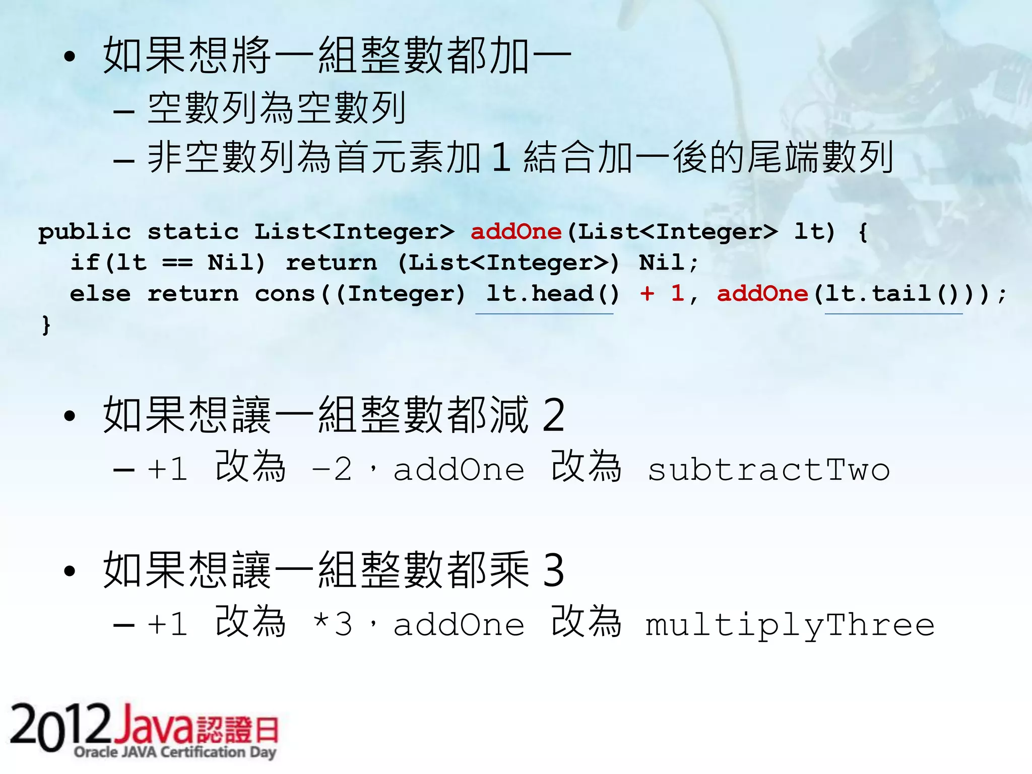 • 如果想將一組整數都加一 – 空數列為空數列 – 非空數列為首元素加 1 結合加一後的尾端數列 public static List<Integer> addOne(List<Integer> lt) { if(lt == Nil) return (List<Integer>) Nil; else return cons((Integer) lt.head() + 1, addOne(lt.tail())); } • 如果想讓一組整數都減 2 – +1 改為 –2，addOne 改為 subtractTwo • 如果想讓一組整數都乘 3 – +1 改為 *3，addOne 改為 multiplyThree 