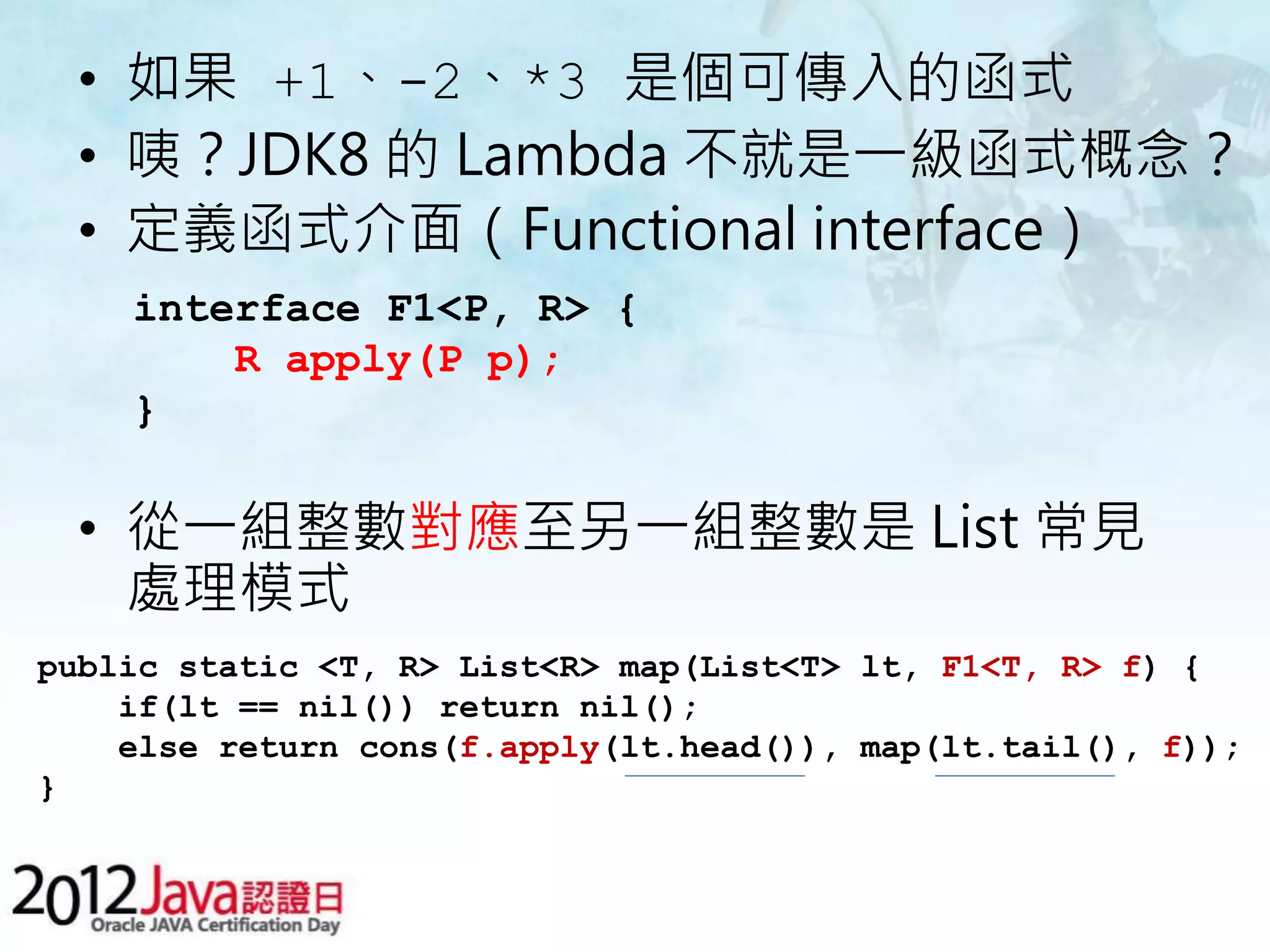 • 如果 +1、-2、*3 是個可傳入的函式 • 咦？JDK8 的 Lambda 不就是一級函式概念？ • 定義函式介面（Functional interface） interface F1<P, R> { R apply(P p); } • 從一組整數對應至另一組整數是 List 常見 處理模式 public static <T, R> List<R> map(List<T> lt, F1<T, R> f) { if(lt == nil()) return nil(); else return cons(f.apply(lt.head()), map(lt.tail(), f)); } 