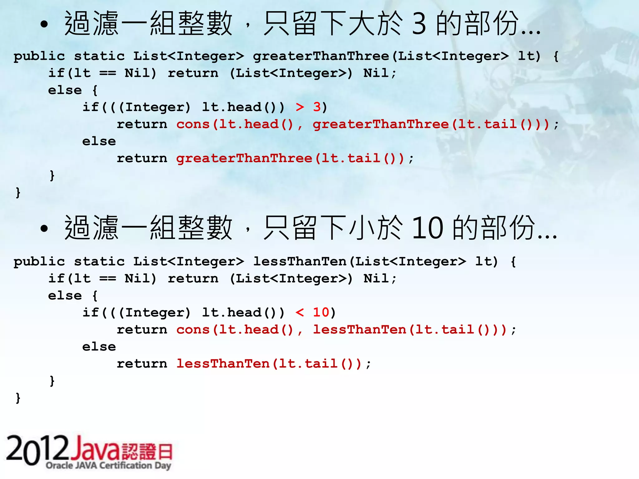• 過濾一組整數，只留下大於 3 的部份… public static List<Integer> greaterThanThree(List<Integer> lt) { if(lt == Nil) return (List<Integer>) Nil; else { if(((Integer) lt.head()) > 3) return cons(lt.head(), greaterThanThree(lt.tail())); else return greaterThanThree(lt.tail()); } } • 過濾一組整數，只留下小於 10 的部份… public static List<Integer> lessThanTen(List<Integer> lt) { if(lt == Nil) return (List<Integer>) Nil; else { if(((Integer) lt.head()) < 10) return cons(lt.head(), lessThanTen(lt.tail())); else return lessThanTen(lt.tail()); } } 