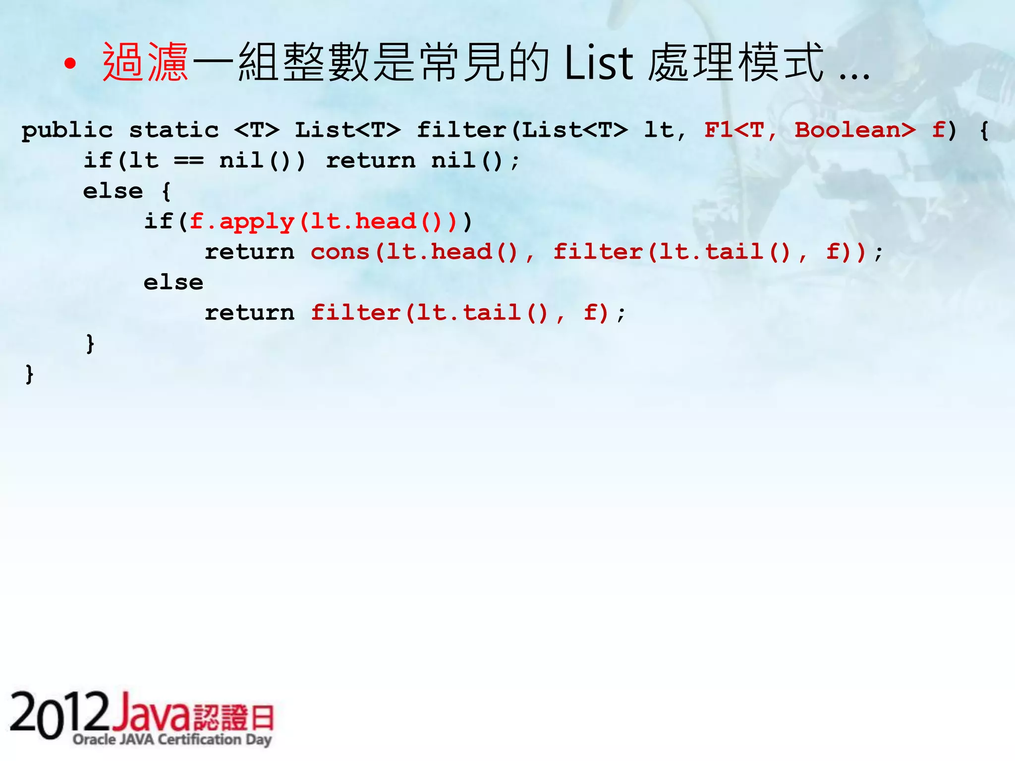 • 過濾一組整數是常見的 List 處理模式 … public static <T> List<T> filter(List<T> lt, F1<T, Boolean> f) { if(lt == nil()) return nil(); else { if(f.apply(lt.head())) return cons(lt.head(), filter(lt.tail(), f)); else return filter(lt.tail(), f); } } 