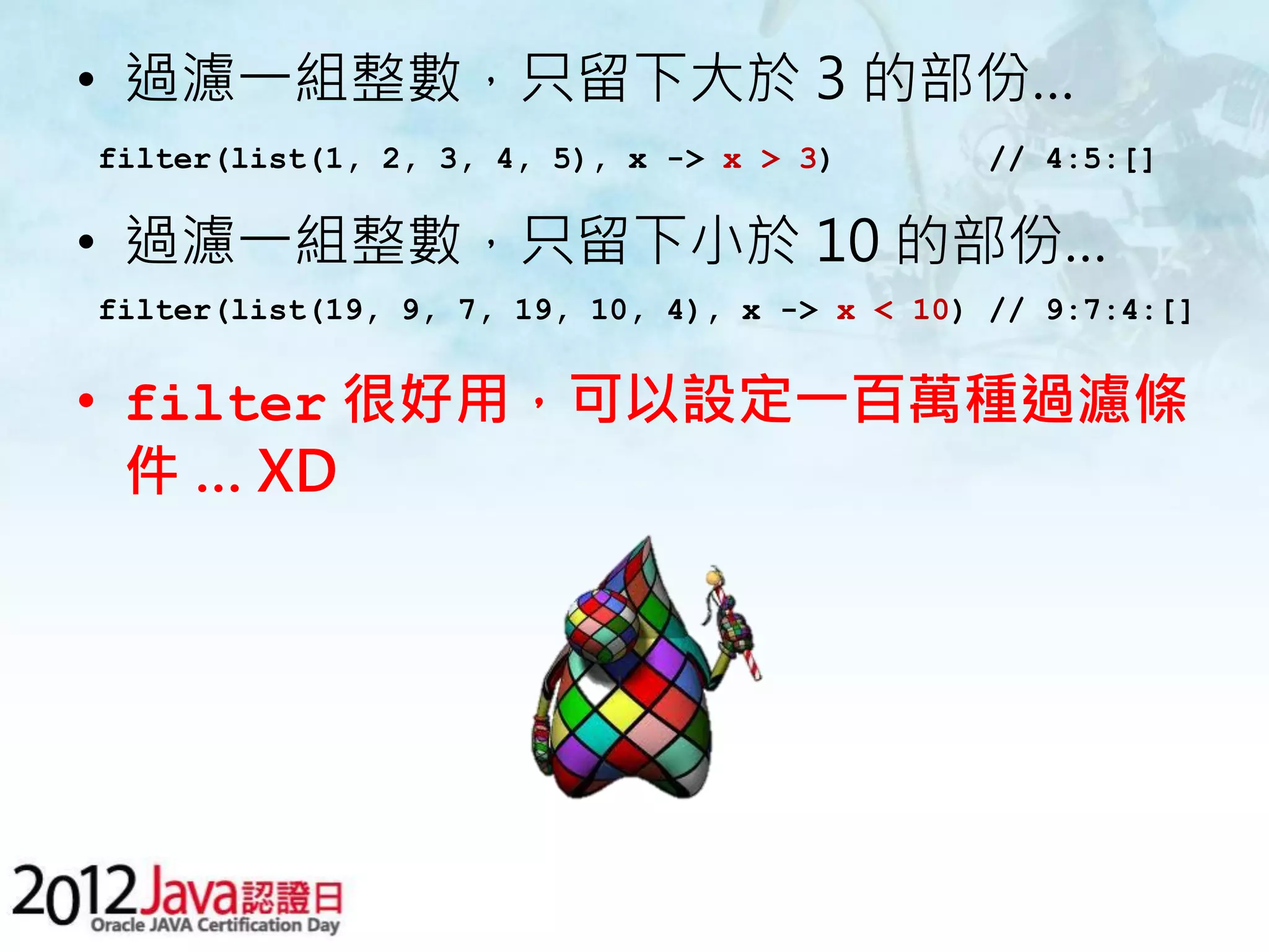 • 過濾一組整數，只留下大於 3 的部份… filter(list(1, 2, 3, 4, 5), x -> x > 3) // 4:5:[] • 過濾一組整數，只留下小於 10 的部份… filter(list(19, 9, 7, 19, 10, 4), x -> x < 10) // 9:7:4:[] • filter 很好用，可以設定一百萬種過濾條 件 … XD 