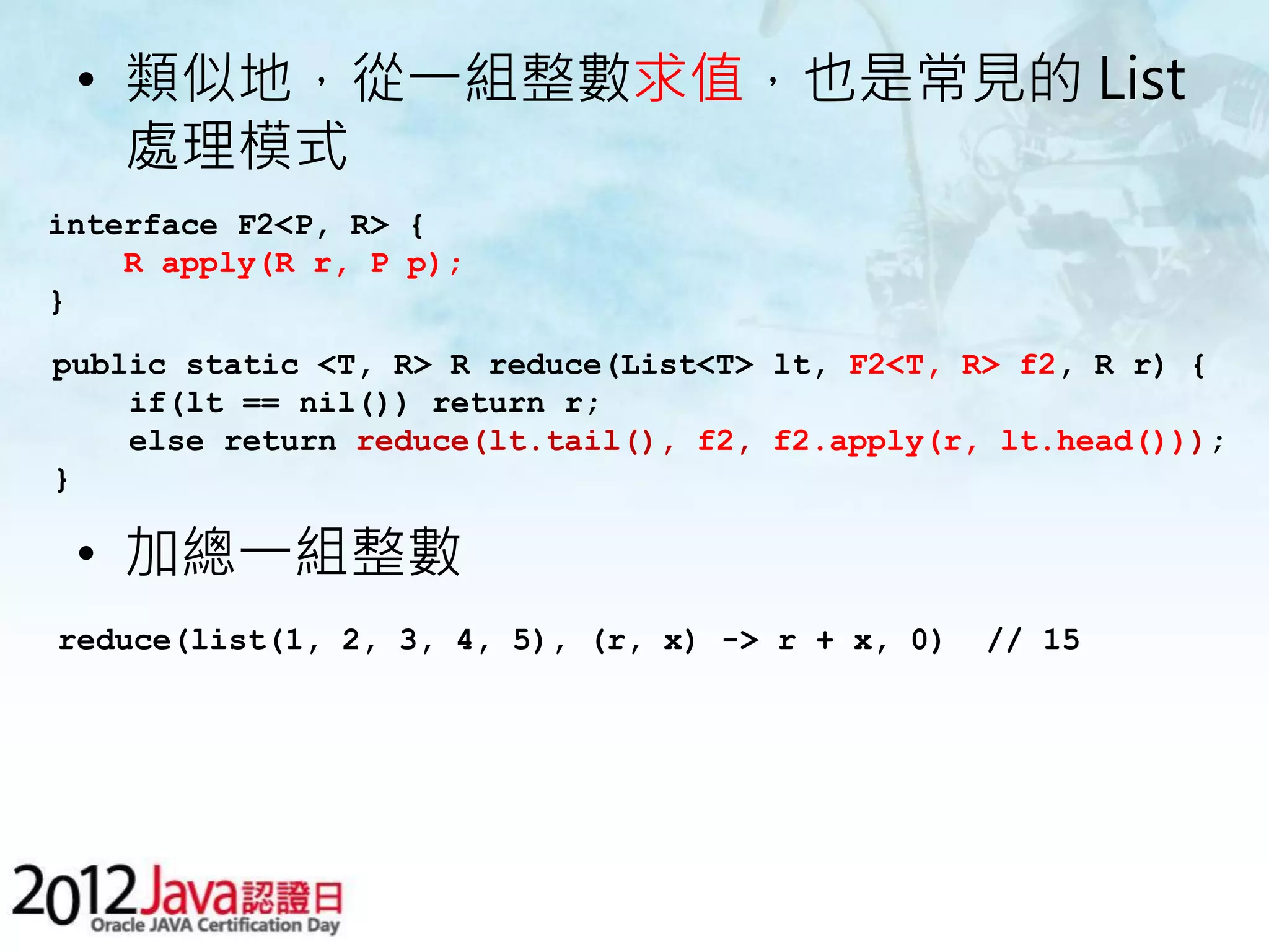 • 類似地，從一組整數求值，也是常見的 List 處理模式 interface F2<P, R> { R apply(R r, P p); } public static <T, R> R reduce(List<T> lt, F2<T, R> f2, R r) { if(lt == nil()) return r; else return reduce(lt.tail(), f2, f2.apply(r, lt.head())); } • 加總一組整數 reduce(list(1, 2, 3, 4, 5), (r, x) -> r + x, 0) // 15 