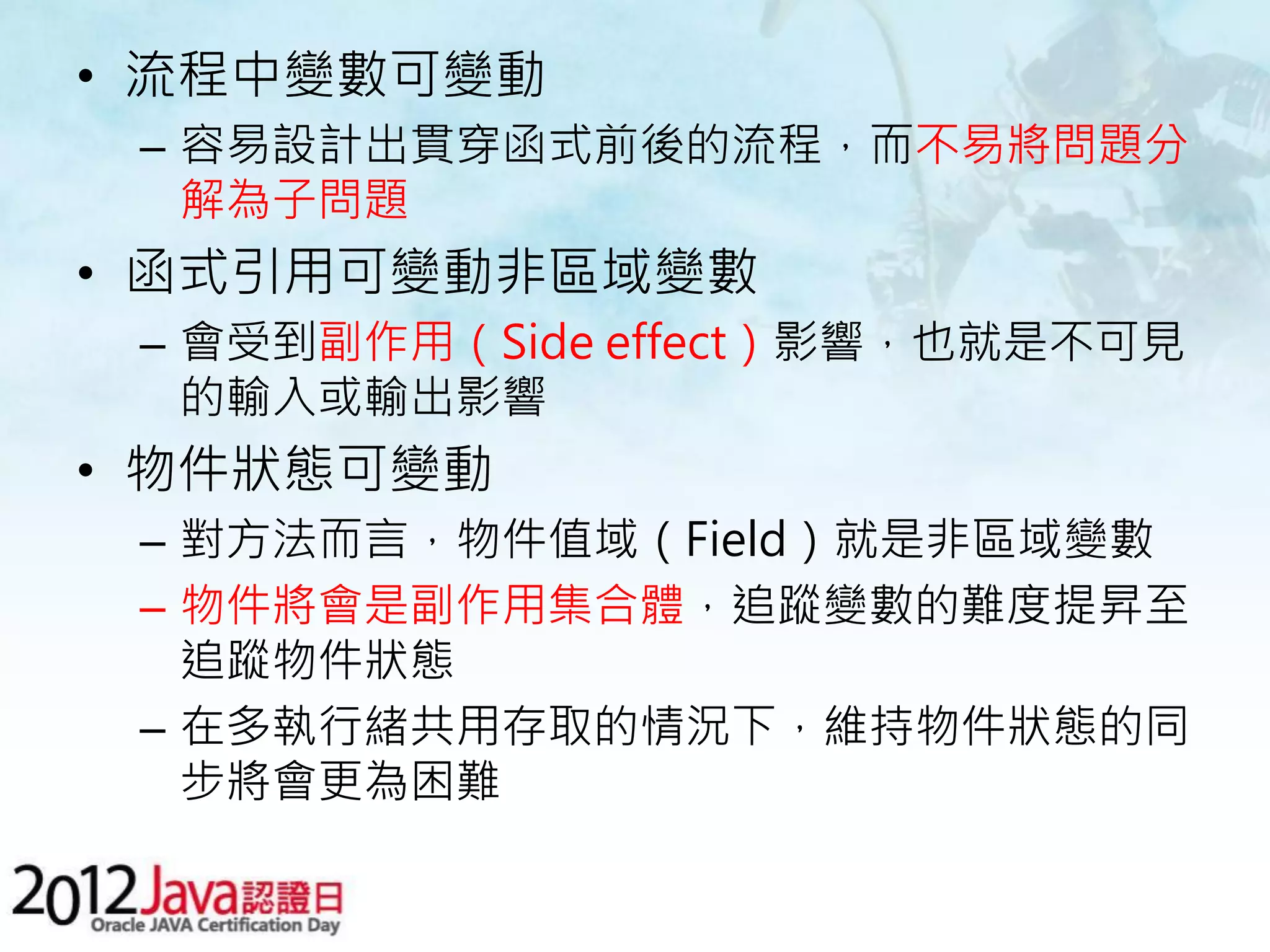 • 流程中變數可變動 – 容易設計出貫穿函式前後的流程，而不易將問題分 解為子問題 • 函式引用可變動非區域變數 – 會受到副作用（Side effect）影響，也就是不可見 的輸入或輸出影響 • 物件狀態可變動 – 對方法而言，物件值域（Field）就是非區域變數 – 物件將會是副作用集合體，追蹤變數的難度提昇至 追蹤物件狀態 – 在多執行緒共用存取的情況下，維持物件狀態的同 步將會更為困難 
