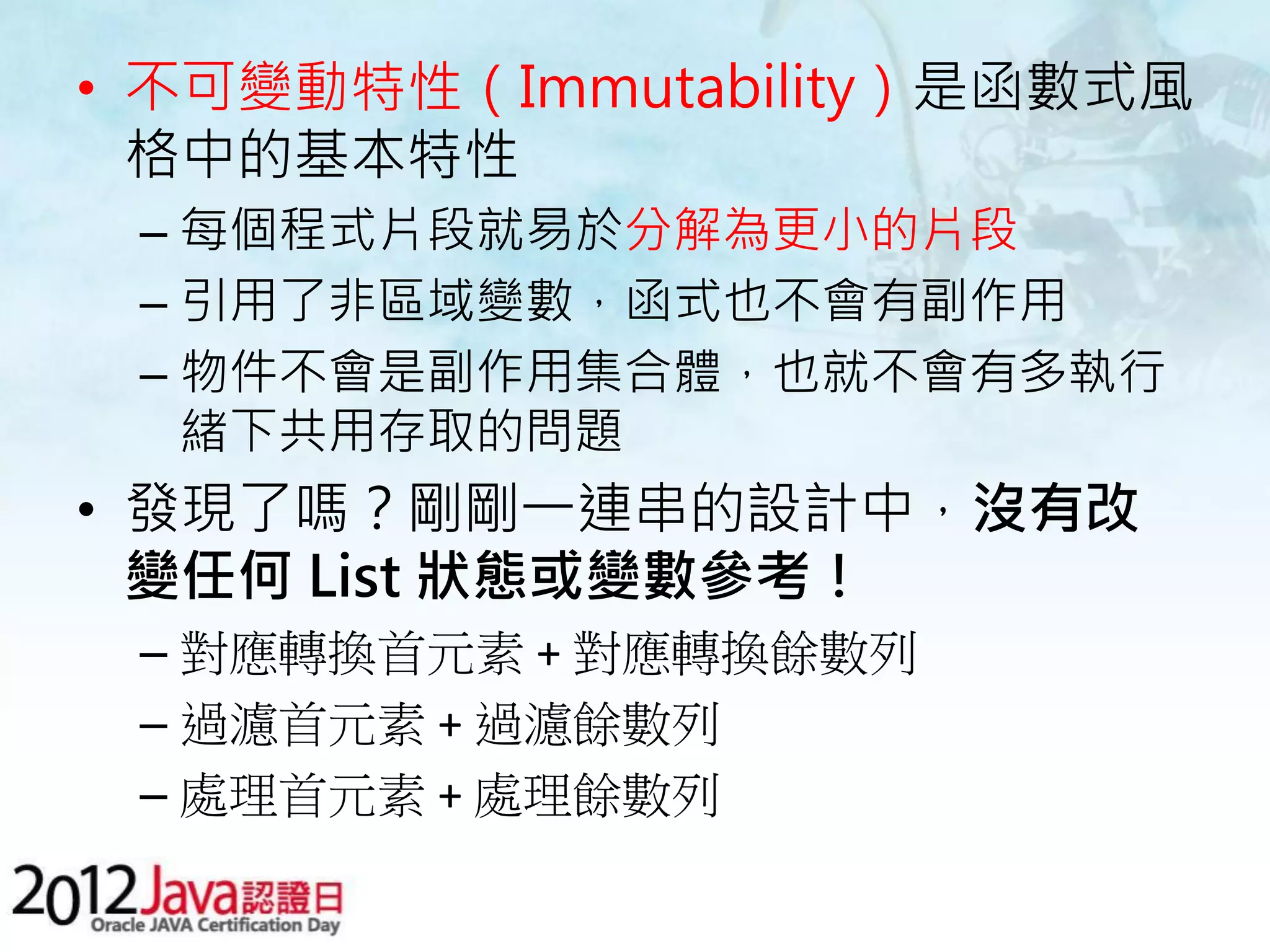 • 不可變動特性（Immutability）是函數式風 格中的基本特性 – 每個程式片段就易於分解為更小的片段 – 引用了非區域變數，函式也不會有副作用 – 物件不會是副作用集合體，也就不會有多執行 緒下共用存取的問題 • 發現了嗎？剛剛一連串的設計中，沒有改 變任何 List 狀態或變數參考！ – 對應轉換首元素 + 對應轉換餘數列 – 過濾首元素 + 過濾餘數列 – 處理首元素 + 處理餘數列 