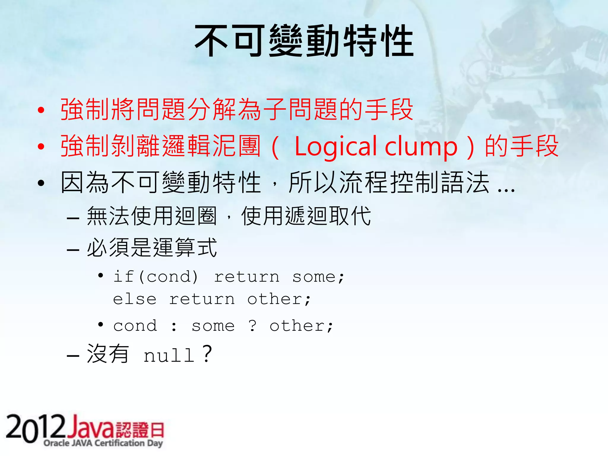 不可變動特性 • 強制將問題分解為子問題的手段 • 強制剝離邏輯泥團（ Logical clump）的手段 • 因為不可變動特性，所以流程控制語法 … – 無法使用迴圈，使用遞迴取代 – 必須是運算式 • if(cond) return some; else return other; • cond : some ? other; – 沒有 null？ 