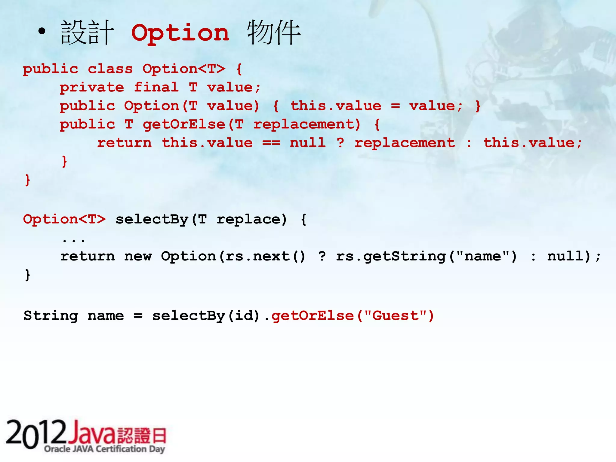 • 設計 Option 物件 public class Option<T> { private final T value; public Option(T value) { this.value = value; } public T getOrElse(T replacement) { return this.value == null ? replacement : this.value; } } Option<T> selectBy(T replace) { ... return new Option(rs.next() ? rs.getString("name") : null); } String name = selectBy(id).getOrElse("Guest") 