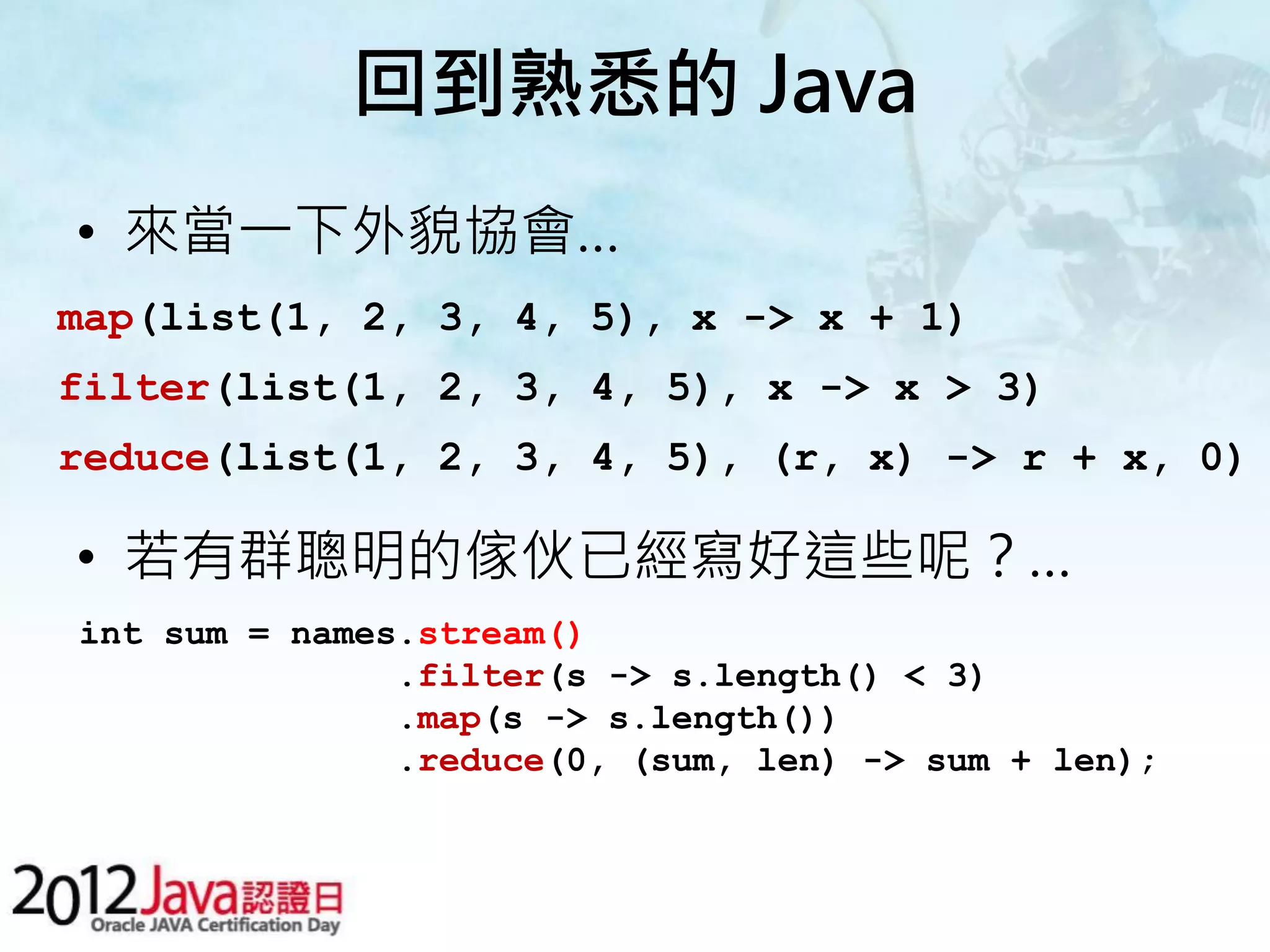 回到熟悉的 Java • 來當一下外貌協會… map(list(1, 2, 3, 4, 5), x -> x + 1) filter(list(1, 2, 3, 4, 5), x -> x > 3) reduce(list(1, 2, 3, 4, 5), (r, x) -> r + x, 0) • 若有群聰明的傢伙已經寫好這些呢？… int sum = names.stream() .filter(s -> s.length() < 3) .map(s -> s.length()) .reduce(0, (sum, len) -> sum + len); 