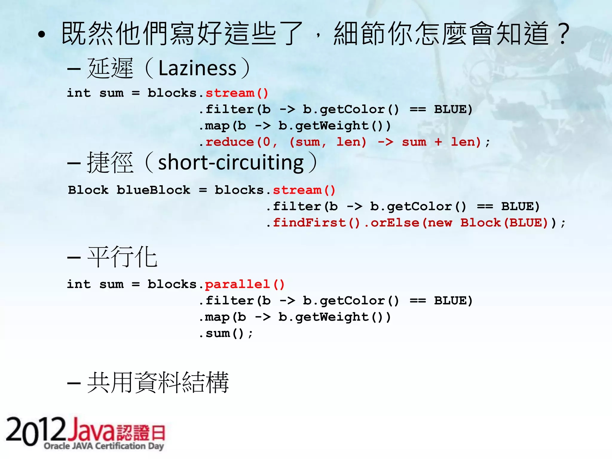 • 既然他們寫好這些了，細節你怎麼會知道？ – 延遲（Laziness） int sum = blocks.stream() .filter(b -> b.getColor() == BLUE) .map(b -> b.getWeight()) .reduce(0, (sum, len) -> sum + len); – 捷徑（short-circuiting） Block blueBlock = blocks.stream() .filter(b -> b.getColor() == BLUE) .findFirst().orElse(new Block(BLUE)); – 平行化 int sum = blocks.parallel() .filter(b -> b.getColor() == BLUE) .map(b -> b.getWeight()) .sum(); – 共用資料結構 